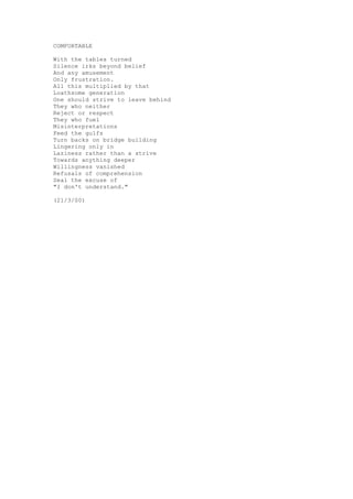 COMFORTABLE

With the tables turned
Silence irks beyond belief
And any amusement
Only frustration.
All this multiplied by that
Loathsome generation
One should strive to leave behind
They who neither
Reject or respect
They who fuel
Misinterpretations
Feed the gulfs
Turn backs on bridge building
Lingering only in
Laziness rather than a strive
Towards anything deeper
Willingness vanished
Refusals of comprehension
Seal the excuse of
"I don't understand."

(21/3/00)
 