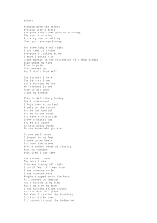 FUNDAY

Walking down the street
Feeling like a freak
Everyone else looks good on a Sunday
The sun is shining
A pretty one is smiling
Just your average Funday

But something's not right
I can feel it inside
Everyone's looking at me
I know I gotta hide
Catch myself in the reflection of a shop window
Bags under my eyes
Face is pale
Hair messed up
No, I don't look well

The further I walk
The fainter I get
Sun's burning me now
My forehead is wet
Have to sit down
Catch my breath

This is definitely Sunday
Now I understand
I look down at my feet
Firmly on the ground
You're not special
You're no one smart
You have a shitty job
Drive a shitty car
You're all alone
In this scary world
No one knows who you are

In one swift move
I jumped to my feet
Turned on my heels
Ran down the street
Felt a sudden sense of clarity
Kept on running
Felt like I was free

The faster I went
The more I saw
This was Sunday all right
I could feel it I was sure
I saw someone smile
I saw someone wave
People slapped me on the back
As I passed on through
Had a spring in my step
And a grin on my face
I was turning things around
In this dull ol' place
And when I reached the boundary
Of this little town
I ploughed through the hedgerows
 