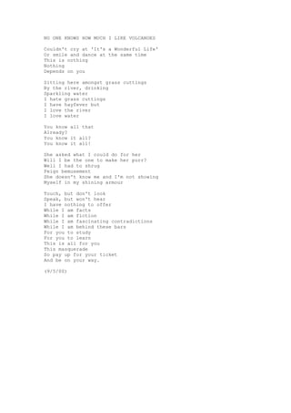 NO ONE KNOWS HOW MUCH I LIKE VOLCANOES

Couldn't cry at 'It's a Wonderful Life'
Or smile and dance at the same time
This is nothing
Nothing
Depends on you

Sitting here amongst grass cuttings
By the river, drinking
Sparkling water
I hate grass cuttings
I have hayfever but
I love the river
I love water

You know all that
Already?
You know it all?
You know it all!

She asked what I could do for her
Will I be the one to make her purr?
Well I had to shrug
Feign bemusement
She doesn't know me and I'm not showing
Myself in my shining armour

Touch, but don't look
Speak, but won't hear
I have nothing to offer
While I am facts
While I am fiction
While I am fascinating contradictions
While I am behind these bars
For you to study
For you to learn
This is all for you
This masquerade
So pay up for your ticket
And be on your way.

(9/5/00)
 