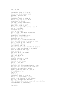 ON A PLATE

You might want to tell me
Where the dark dreams lurk
And evil settles in
The sultry air.
You might want to show me
Where they dug in the dirt
And found no trace
Of their loved ones there.
You might want to hear
What they have to say
But I guess you'll have to save it
For a rainy day.
Somebody told me
They'd run away
But I know I saw them yesterday.
They couldn't speak
And their hands were tied
They just stared at me
And some did cry.
The stench of blood overwhelmed
They wanted for me to speak to them
But I couldn't say a thing
A pathetic silence
Sucking at the air
Embarrassment versus depths of despair
Until it was no longer in my hands
Some kicked in the legs
Some moved on
By those with the power
Those in charge
On a par with me
At my level
And in turning my back
Trying to look for
Apples in the trees
Birds in the sky
A hint of rain
Anything not to acknowledge my crime
My collusion and excuse of confusion
And soon it was quiet again
And I promised that in a while
I could carry on
Carry on
And carry on.
You might want to tell me
Where the devil hides today
Where evil gathers in the shadows
But I'll pretend not to hear
'Cos if you close your eyes and count to ten
You can make it disappear.

(22/2/00)
 