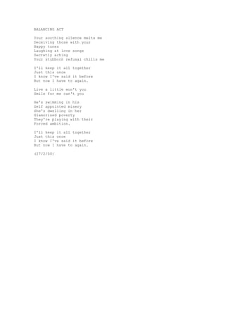 BALANCING ACT

Your soothing silence melts me
Deceiving those with your
Happy tones
Laughing at love songs
Secretly aching
Your stubborn refusal chills me

I'll keep it all together
Just this once
I know I've said it before
But now I have to again.

Live a little won't you
Smile for me can't you

He's swimming in his
Self appointed misery
She's dwelling in her
Glamorised poverty
They're playing with their
Forced ambition.

I'll keep it all together
Just this once
I know I've said it before
But now I have to again.

(27/2/00)
 