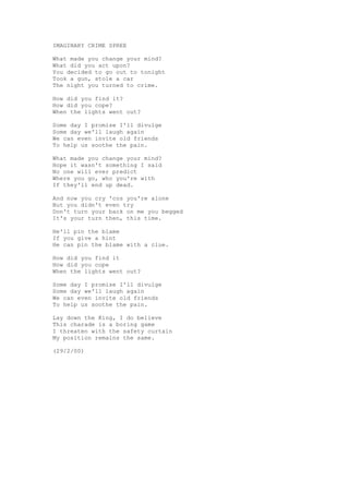 IMAGINARY CRIME SPREE

What made you change your mind?
What did you act upon?
You decided to go out to tonight
Took a gun, stole a car
The night you turned to crime.

How did you find it?
How did you cope?
When the lights went out?

Some day I promise I'll divulge
Some day we'll laugh again
We can even invite old friends
To help us soothe the pain.

What made you change your mind?
Hope it wasn't something I said
No one will ever predict
Where you go, who you're with
If they'll end up dead.

And now you cry 'cos you're alone
But you didn't even try
Don't turn your back on me you begged
It's your turn then, this time.

He'll pin the blame
If you give a hint
He can pin the blame with a clue.

How did you find it
How did you cope
When the lights went out?

Some day I promise I'll divulge
Some day we'll laugh again
We can even invite old friends
To help us soothe the pain.

Lay down the King, I do believe
This charade is a boring game
I threaten with the safety curtain
My position remains the same.

(29/2/00)
 