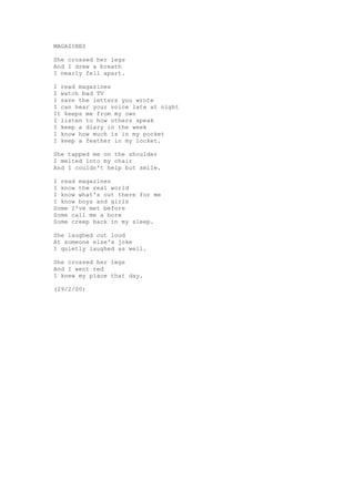 MAGAZINES

She crossed her legs
And I drew a breath
I nearly fell apart.

I read magazines
I watch bad TV
I save the letters you wrote
I can hear your voice late at night
It keeps me from my own
I listen to how others speak
I keep a diary in the week
I know how much is in my pocket
I keep a feather in my locket.

She tapped me on the shoulder
I melted into my chair
And I couldn't help but smile.

I read magazines
I know the real world
I know what's out there for me
I know boys and girls
Some I've met before
Some call me a bore
Some creep back in my sleep.

She laughed out loud
At someone else's joke
I quietly laughed as well.

She crossed her legs
And I went red
I knew my place that day.

(29/2/00)
 