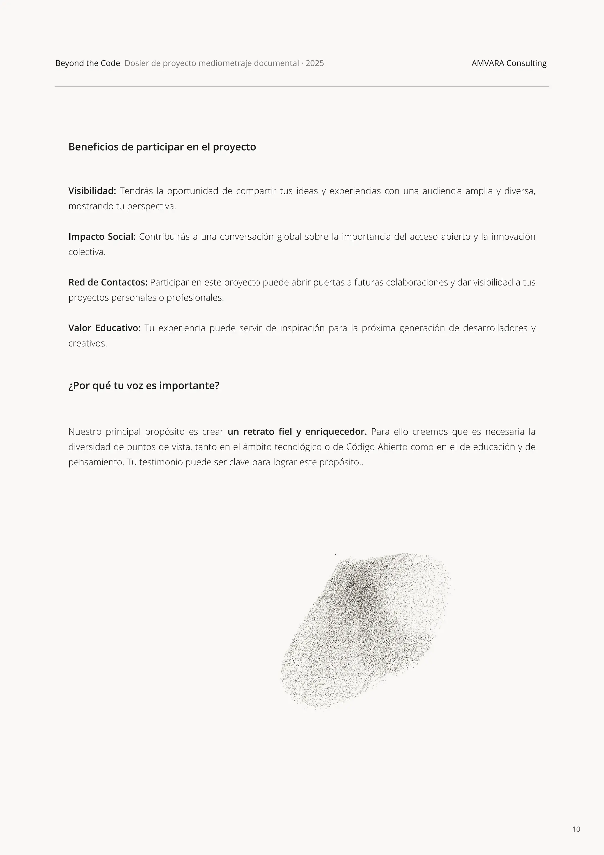 10
Beyond the Code Dosier de proyecto mediometraje documental · 2025 AMVARA Consulting
Beneﬁcios de participar en el proyecto
Visibilidad: Tendrás la oportunidad de compartir tus ideas y experiencias con una audiencia amplia y diversa,
mostrando tu perspectiva.
Impacto Social: Contribuirás a una conversación global sobre la importancia del acceso abierto y la innovación
colectiva.
Red de Contactos: Participar en este proyecto puede abrir puertas a futuras colaboraciones y dar visibilidad a tus
proyectos personales o profesionales.
Valor Educativo: Tu experiencia puede servir de inspiración para la próxima generación de desarrolladores y
creativos.
¿Por qué tu voz es importante?
Nuestro principal propósito es crear un retrato ﬁel y enriquecedor. Para ello creemos que es necesaria la
diversidad de puntos de vista, tanto en el ámbito tecnológico o de Código Abierto como en el de educación y de
pensamiento. Tu testimonio puede ser clave para lograr este propósito..
 
