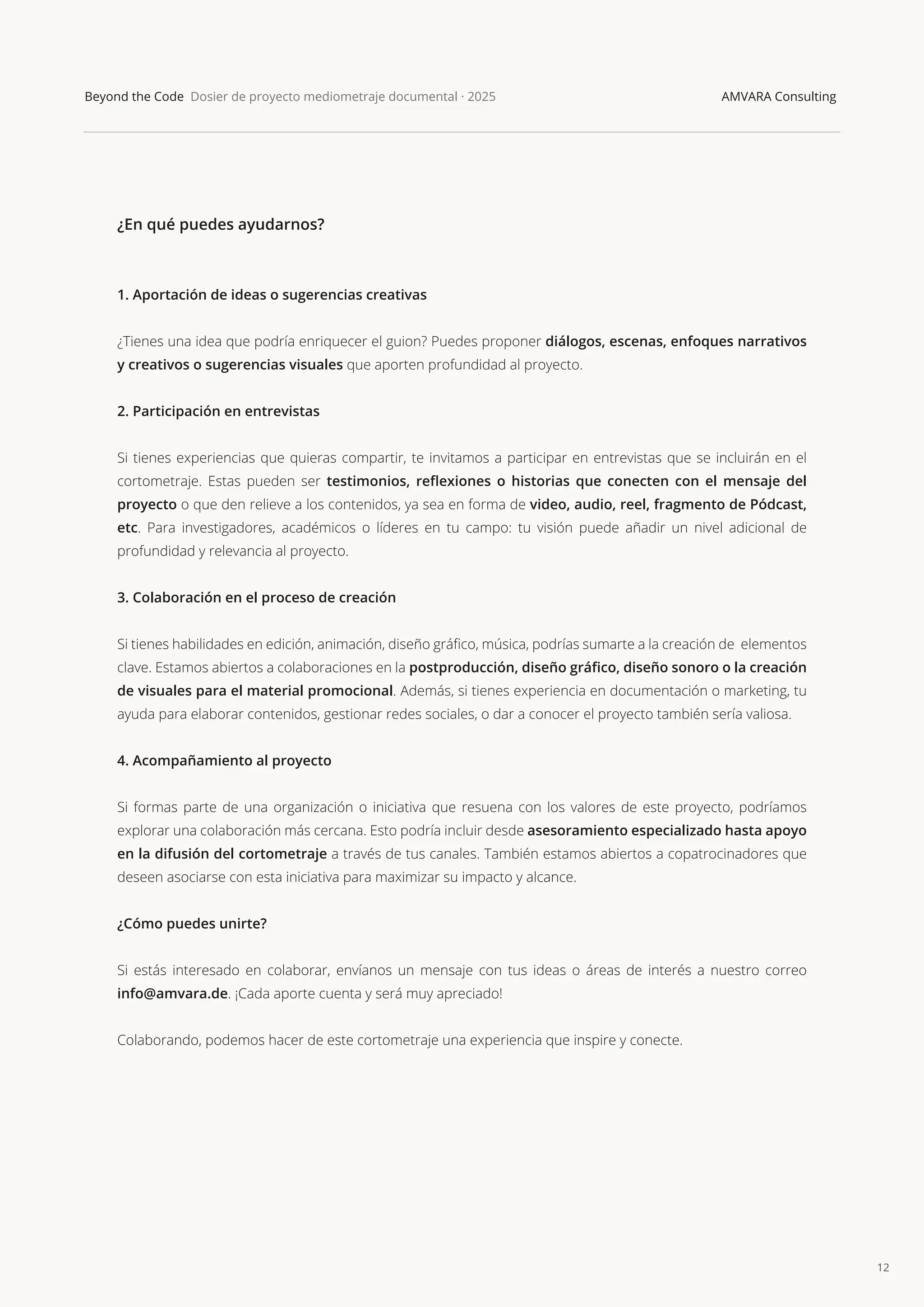 12
Beyond the Code Dosier de proyecto mediometraje documental · 2025 AMVARA Consulting
¿En qué puedes ayudarnos?
1. Aportación de ideas o sugerencias creativas
¿Tienes una idea que podría enriquecer el guion? Puedes proponer diálogos, escenas, enfoques narrativos
y creativos o sugerencias visuales que aporten profundidad al proyecto.
2. Participación en entrevistas
Si tienes experiencias que quieras compartir, te invitamos a participar en entrevistas que se incluirán en el
cortometraje. Estas pueden ser testimonios, reﬂexiones o historias que conecten con el mensaje del
proyecto o que den relieve a los contenidos, ya sea en forma de video, audio, reel, fragmento de Pódcast,
etc. Para investigadores, académicos o líderes en tu campo: tu visión puede añadir un nivel adicional de
profundidad y relevancia al proyecto.
3. Colaboración en el proceso de creación
Si tienes habilidades en edición, animación, diseño gráﬁco, música, podrías sumarte a la creación de elementos
clave. Estamos abiertos a colaboraciones en la postproducción, diseño gráﬁco, diseño sonoro o la creación
de visuales para el material promocional. Además, si tienes experiencia en documentación o marketing, tu
ayuda para elaborar contenidos, gestionar redes sociales, o dar a conocer el proyecto también sería valiosa.
4. Acompañamiento al proyecto
Si formas parte de una organización o iniciativa que resuena con los valores de este proyecto, podríamos
explorar una colaboración más cercana. Esto podría incluir desde asesoramiento especializado hasta apoyo
en la difusión del cortometraje a través de tus canales. También estamos abiertos a copatrocinadores que
deseen asociarse con esta iniciativa para maximizar su impacto y alcance.
¿Cómo puedes unirte?
Si estás interesado en colaborar, envíanos un mensaje con tus ideas o áreas de interés a nuestro correo
info@amvara.de. ¡Cada aporte cuenta y será muy apreciado!
Colaborando, podemos hacer de este cortometraje una experiencia que inspire y conecte.
 
