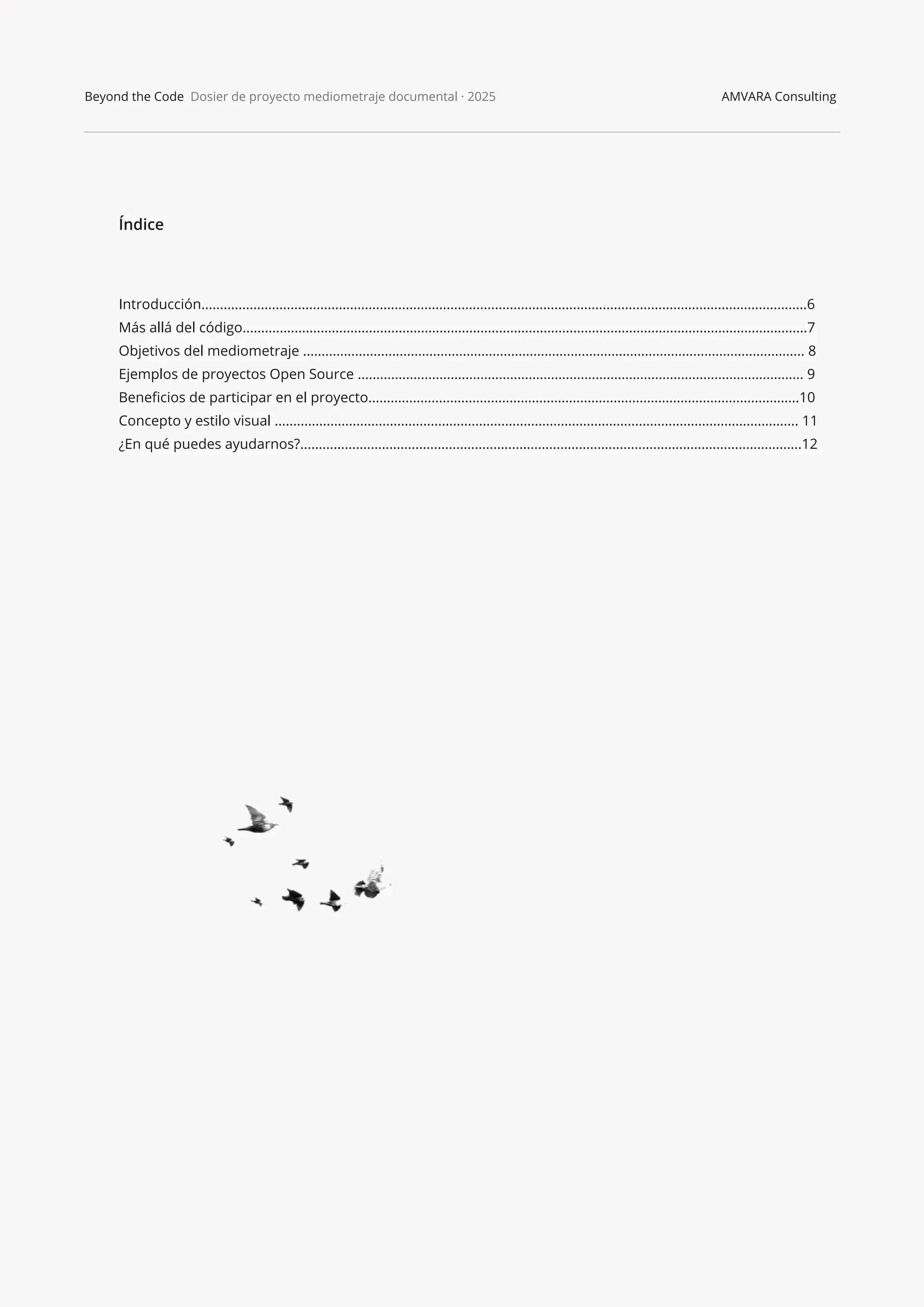 Beyond the Code Dosier de proyecto mediometraje documental · 2025 AMVARA Consulting
Índice
Introducción...................................................................................................................................................................6
Más allá del código........................................................................................................................................................7
Objetivos del mediometraje ....................................................................................................................................... 8
Ejemplos de proyectos Open Source ........................................................................................................................ 9
Beneﬁcios de participar en el proyecto....................................................................................................................10
Concepto y estilo visual ............................................................................................................................................. 11
¿En qué puedes ayudarnos?.......................................................................................................................................12
 