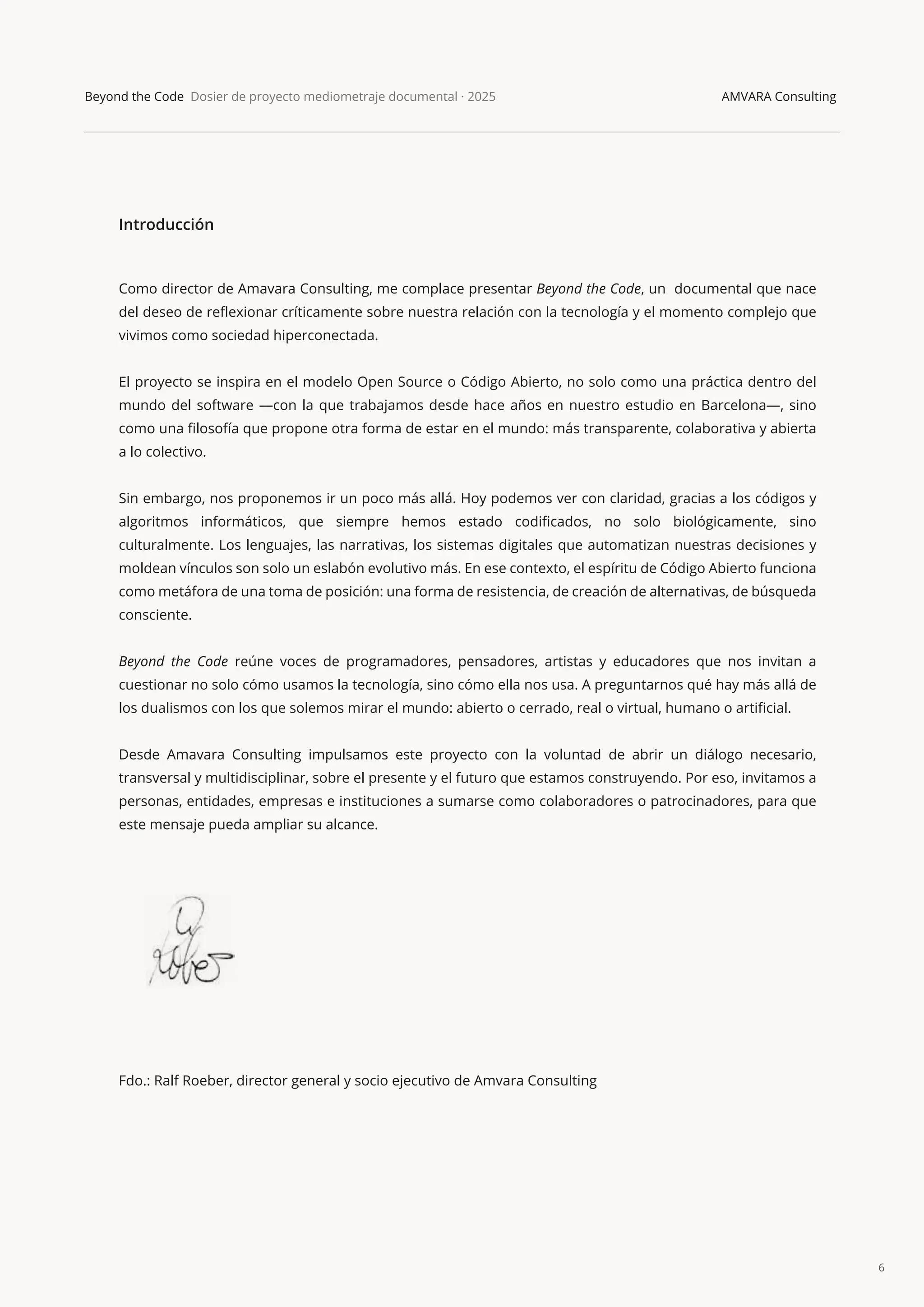 6
Beyond the Code Dosier de proyecto mediometraje documental · 2025 AMVARA Consulting
Introducción
Como director de Amavara Consulting, me complace presentar Beyond the Code, un documental que nace
del deseo de reﬂexionar críticamente sobre nuestra relación con la tecnología y el momento complejo que
vivimos como sociedad hiperconectada.
El proyecto se inspira en el modelo Open Source o Código Abierto, no solo como una práctica dentro del
mundo del software —con la que trabajamos desde hace años en nuestro estudio en Barcelona—, sino
como una ﬁlosofía que propone otra forma de estar en el mundo: más transparente, colaborativa y abierta
a lo colectivo.
Sin embargo, nos proponemos ir un poco más allá. Hoy podemos ver con claridad, gracias a los códigos y
algoritmos informáticos, que siempre hemos estado codiﬁcados, no solo biológicamente, sino
culturalmente. Los lenguajes, las narrativas, los sistemas digitales que automatizan nuestras decisiones y
moldean vínculos son solo un eslabón evolutivo más. En ese contexto, el espíritu de Código Abierto funciona
como metáfora de una toma de posición: una forma de resistencia, de creación de alternativas, de búsqueda
consciente.
Beyond the Code reúne voces de programadores, pensadores, artistas y educadores que nos invitan a
cuestionar no solo cómo usamos la tecnología, sino cómo ella nos usa. A preguntarnos qué hay más allá de
los dualismos con los que solemos mirar el mundo: abierto o cerrado, real o virtual, humano o artiﬁcial.
Desde Amavara Consulting impulsamos este proyecto con la voluntad de abrir un diálogo necesario,
transversal y multidisciplinar, sobre el presente y el futuro que estamos construyendo. Por eso, invitamos a
personas, entidades, empresas e instituciones a sumarse como colaboradores o patrocinadores, para que
este mensaje pueda ampliar su alcance.
Fdo.: Ralf Roeber, director general y socio ejecutivo de Amvara Consulting
 