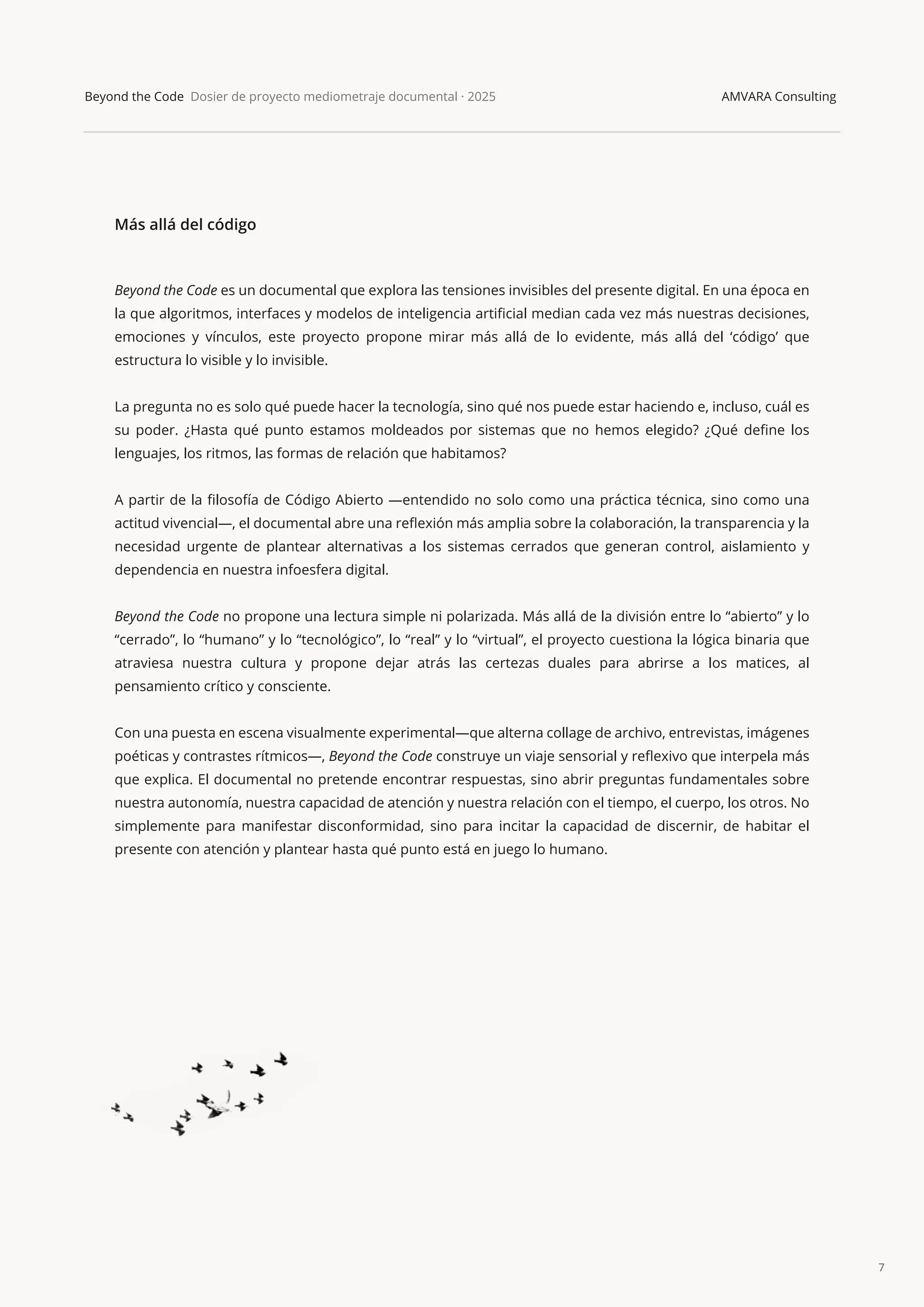 7
Beyond the Code Dosier de proyecto mediometraje documental · 2025 AMVARA Consulting
Más allá del código
Beyond the Code es un documental que explora las tensiones invisibles del presente digital. En una época en
la que algoritmos, interfaces y modelos de inteligencia artiﬁcial median cada vez más nuestras decisiones,
emociones y vínculos, este proyecto propone mirar más allá de lo evidente, más allá del ‘código’ que
estructura lo visible y lo invisible.
La pregunta no es solo qué puede hacer la tecnología, sino qué nos puede estar haciendo e, incluso, cuál es
su poder. ¿Hasta qué punto estamos moldeados por sistemas que no hemos elegido? ¿Qué deﬁne los
lenguajes, los ritmos, las formas de relación que habitamos?
A partir de la ﬁlosofía de Código Abierto —entendido no solo como una práctica técnica, sino como una
actitud vivencial—, el documental abre una reﬂexión más amplia sobre la colaboración, la transparencia y la
necesidad urgente de plantear alternativas a los sistemas cerrados que generan control, aislamiento y
dependencia en nuestra infoesfera digital.
Beyond the Code no propone una lectura simple ni polarizada. Más allá de la división entre lo “abierto” y lo
“cerrado”, lo “humano” y lo “tecnológico”, lo “real” y lo “virtual”, el proyecto cuestiona la lógica binaria que
atraviesa nuestra cultura y propone dejar atrás las certezas duales para abrirse a los matices, al
pensamiento crítico y consciente.
Con una puesta en escena visualmente experimental—que alterna collage de archivo, entrevistas, imágenes
poéticas y contrastes rítmicos—, Beyond the Code construye un viaje sensorial y reﬂexivo que interpela más
que explica. El documental no pretende encontrar respuestas, sino abrir preguntas fundamentales sobre
nuestra autonomía, nuestra capacidad de atención y nuestra relación con el tiempo, el cuerpo, los otros. No
simplemente para manifestar disconformidad, sino para incitar la capacidad de discernir, de habitar el
presente con atención y plantear hasta qué punto está en juego lo humano.
 