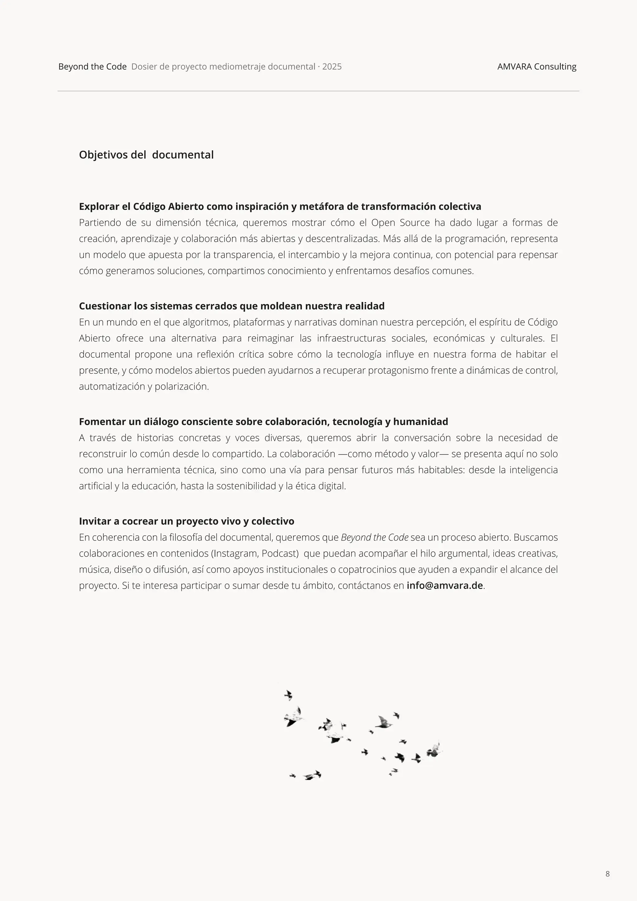 8
Beyond the Code Dosier de proyecto mediometraje documental · 2025 AMVARA Consulting
Objetivos del documental
Explorar el Código Abierto como inspiración y metáfora de transformación colectiva
Partiendo de su dimensión técnica, queremos mostrar cómo el Open Source ha dado lugar a formas de
creación, aprendizaje y colaboración más abiertas y descentralizadas. Más allá de la programación, representa
un modelo que apuesta por la transparencia, el intercambio y la mejora continua, con potencial para repensar
cómo generamos soluciones, compartimos conocimiento y enfrentamos desafíos comunes.
Cuestionar los sistemas cerrados que moldean nuestra realidad
En un mundo en el que algoritmos, plataformas y narrativas dominan nuestra percepción, el espíritu de Código
Abierto ofrece una alternativa para reimaginar las infraestructuras sociales, económicas y culturales. El
documental propone una reﬂexión crítica sobre cómo la tecnología inﬂuye en nuestra forma de habitar el
presente, y cómo modelos abiertos pueden ayudarnos a recuperar protagonismo frente a dinámicas de control,
automatización y polarización.
Fomentar un diálogo consciente sobre colaboración, tecnología y humanidad
A través de historias concretas y voces diversas, queremos abrir la conversación sobre la necesidad de
reconstruir lo común desde lo compartido. La colaboración —como método y valor— se presenta aquí no solo
como una herramienta técnica, sino como una vía para pensar futuros más habitables: desde la inteligencia
artiﬁcial y la educación, hasta la sostenibilidad y la ética digital.
Invitar a cocrear un proyecto vivo y colectivo
En coherencia con la ﬁlosofía del documental, queremos que Beyond the Code sea un proceso abierto. Buscamos
colaboraciones en contenidos (Instagram, Podcast) que puedan acompañar el hilo argumental, ideas creativas,
música, diseño o difusión, así como apoyos institucionales o copatrocinios que ayuden a expandir el alcance del
proyecto. Si te interesa participar o sumar desde tu ámbito, contáctanos en info@amvara.de.
 