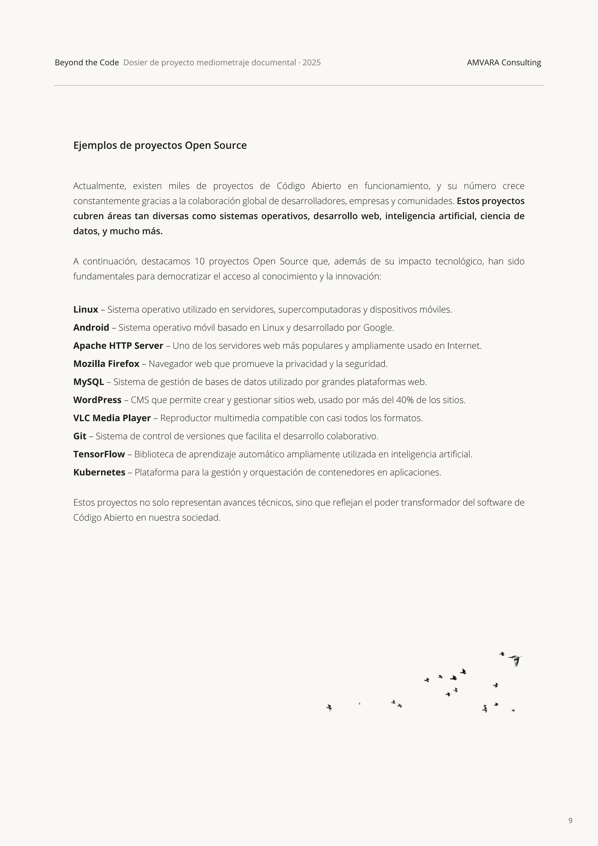 9
Beyond the Code Dosier de proyecto mediometraje documental · 2025 AMVARA Consulting
Ejemplos de proyectos Open Source
Actualmente, existen miles de proyectos de Código Abierto en funcionamiento, y su número crece
constantemente gracias a la colaboración global de desarrolladores, empresas y comunidades. Estos proyectos
cubren áreas tan diversas como sistemas operativos, desarrollo web, inteligencia artiﬁcial, ciencia de
datos, y mucho más.
A continuación, destacamos 10 proyectos Open Source que, además de su impacto tecnológico, han sido
fundamentales para democratizar el acceso al conocimiento y la innovación:
Linux – Sistema operativo utilizado en servidores, supercomputadoras y dispositivos móviles.
Android – Sistema operativo móvil basado en Linux y desarrollado por Google.
Apache HTTP Server – Uno de los servidores web más populares y ampliamente usado en Internet.
Mozilla Firefox – Navegador web que promueve la privacidad y la seguridad.
MySQL – Sistema de gestión de bases de datos utilizado por grandes plataformas web.
WordPress – CMS que permite crear y gestionar sitios web, usado por más del 40% de los sitios.
VLC Media Player – Reproductor multimedia compatible con casi todos los formatos.
Git – Sistema de control de versiones que facilita el desarrollo colaborativo.
TensorFlow – Biblioteca de aprendizaje automático ampliamente utilizada en inteligencia artiﬁcial.
Kubernetes – Plataforma para la gestión y orquestación de contenedores en aplicaciones.
Estos proyectos no solo representan avances técnicos, sino que reﬂejan el poder transformador del software de
Código Abierto en nuestra sociedad.
 