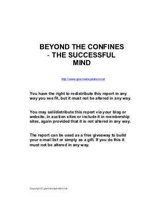 BEYOND THE CONFINES
          - THE SUCCESSFUL
                 MIND

                           http://www.givemeinspiration.net



You have the right to redistribute this report in any
way you see fit, but it must not be altered in any way.


You may sell/distribute this report via your blog or
website, in auction sites or include it in membership
sites, again provided that it is not altered in any way.


The report can be used as a free giveaway to build
your e-mail list or simply as a gift. If you do this it
must not be altered in any way.




Copyright © givemeinspiration.net
 