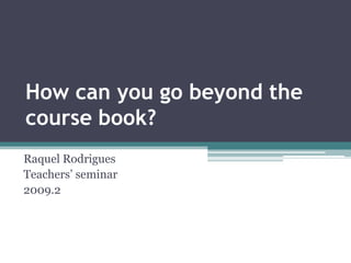 How can you go beyond the course book? Raquel Rodrigues Teachers’ seminar 2009.2 