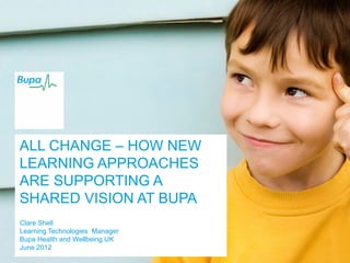 ALL CHANGE – HOW NEW
LEARNING APPROACHES
ARE SUPPORTING A
SHARED VISION AT BUPA
Clare Shell
Learning Technologies Manager
Bupa Health and Wellbeing UK
June 2012
 
