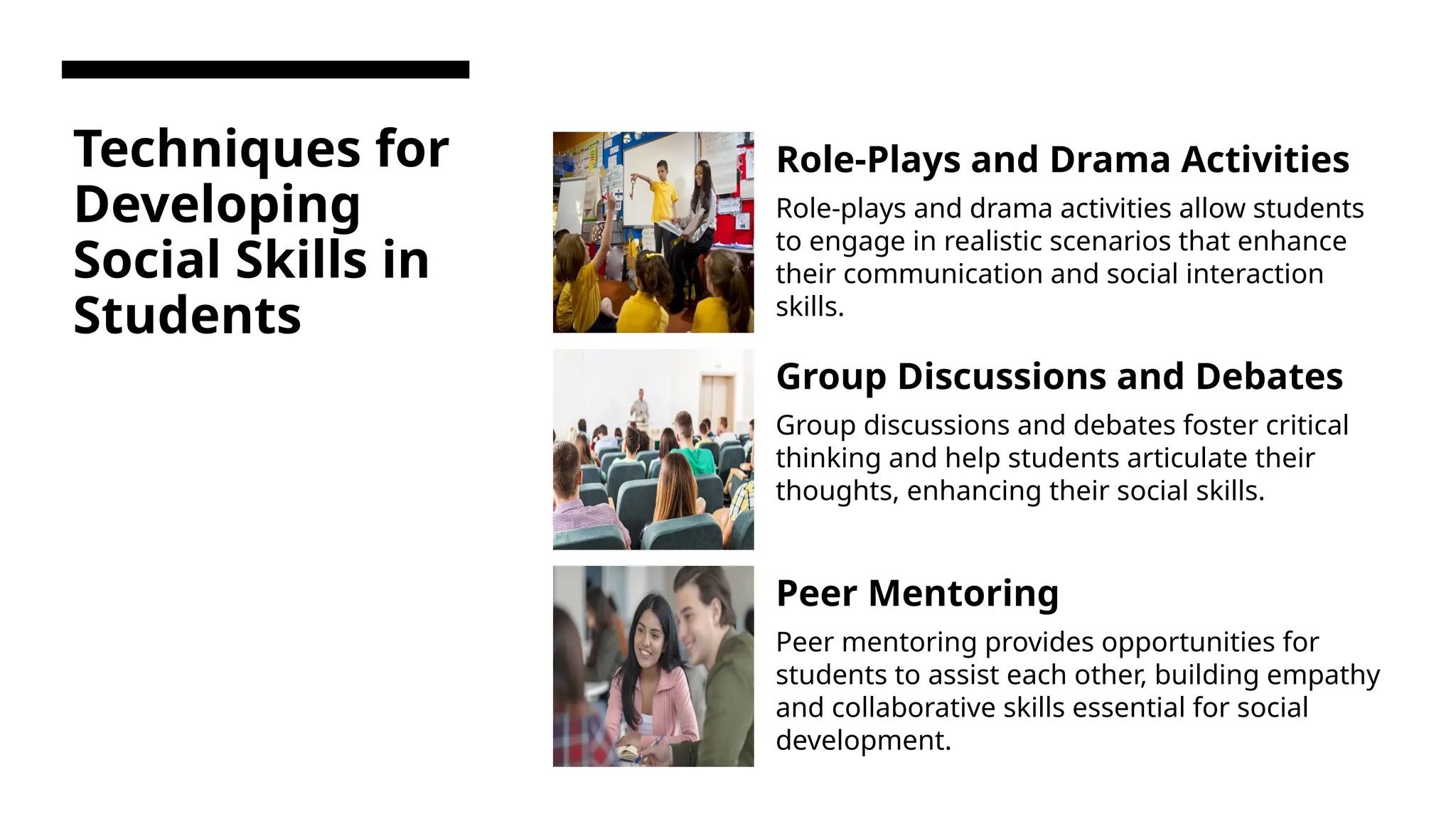 Techniques for
Developing
Social Skills in
Students
Role-Plays and Drama Activities
Role-plays and drama activities allow students
to engage in realistic scenarios that enhance
their communication and social interaction
skills.
Group Discussions and Debates
Group discussions and debates foster critical
thinking and help students articulate their
thoughts, enhancing their social skills.
Peer Mentoring
Peer mentoring provides opportunities for
students to assist each other, building empathy
and collaborative skills essential for social
development.
 