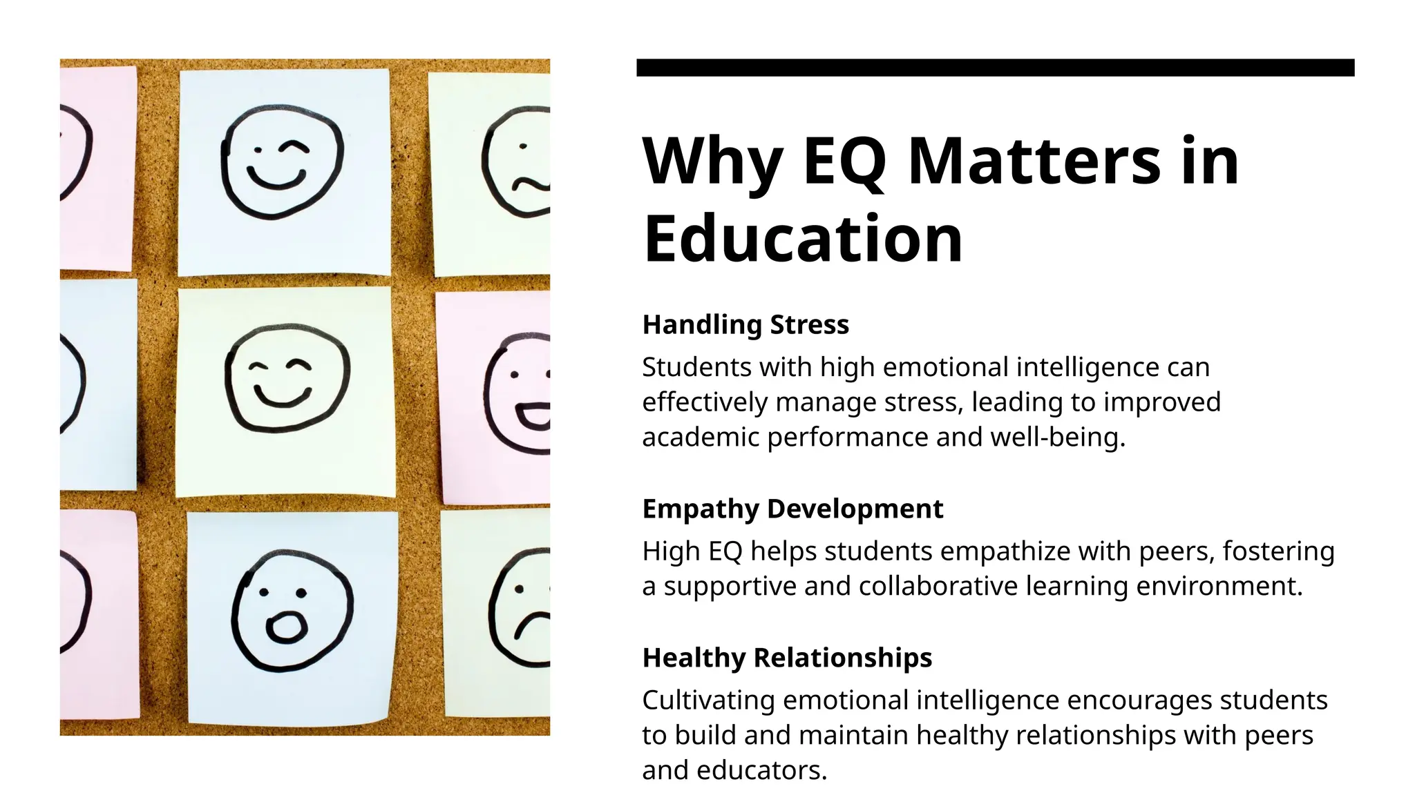 Why EQ Matters in
Education
Handling Stress
Students with high emotional intelligence can
effectively manage stress, leading to improved
academic performance and well-being.
Empathy Development
High EQ helps students empathize with peers, fostering
a supportive and collaborative learning environment.
Healthy Relationships
Cultivating emotional intelligence encourages students
to build and maintain healthy relationships with peers
and educators.
 