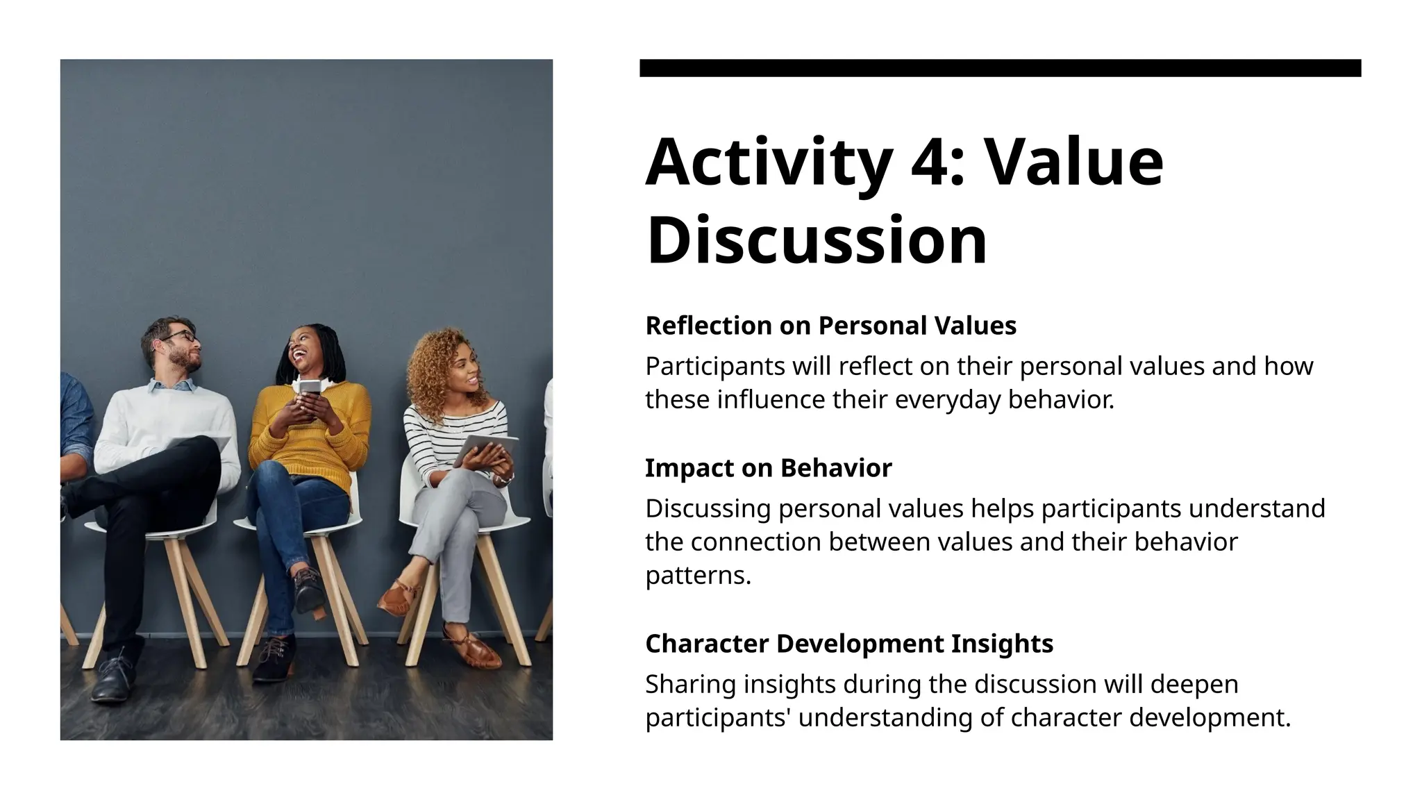 Activity 4: Value
Discussion
Reflection on Personal Values
Participants will reflect on their personal values and how
these influence their everyday behavior.
Impact on Behavior
Discussing personal values helps participants understand
the connection between values and their behavior
patterns.
Character Development Insights
Sharing insights during the discussion will deepen
participants' understanding of character development.
 
