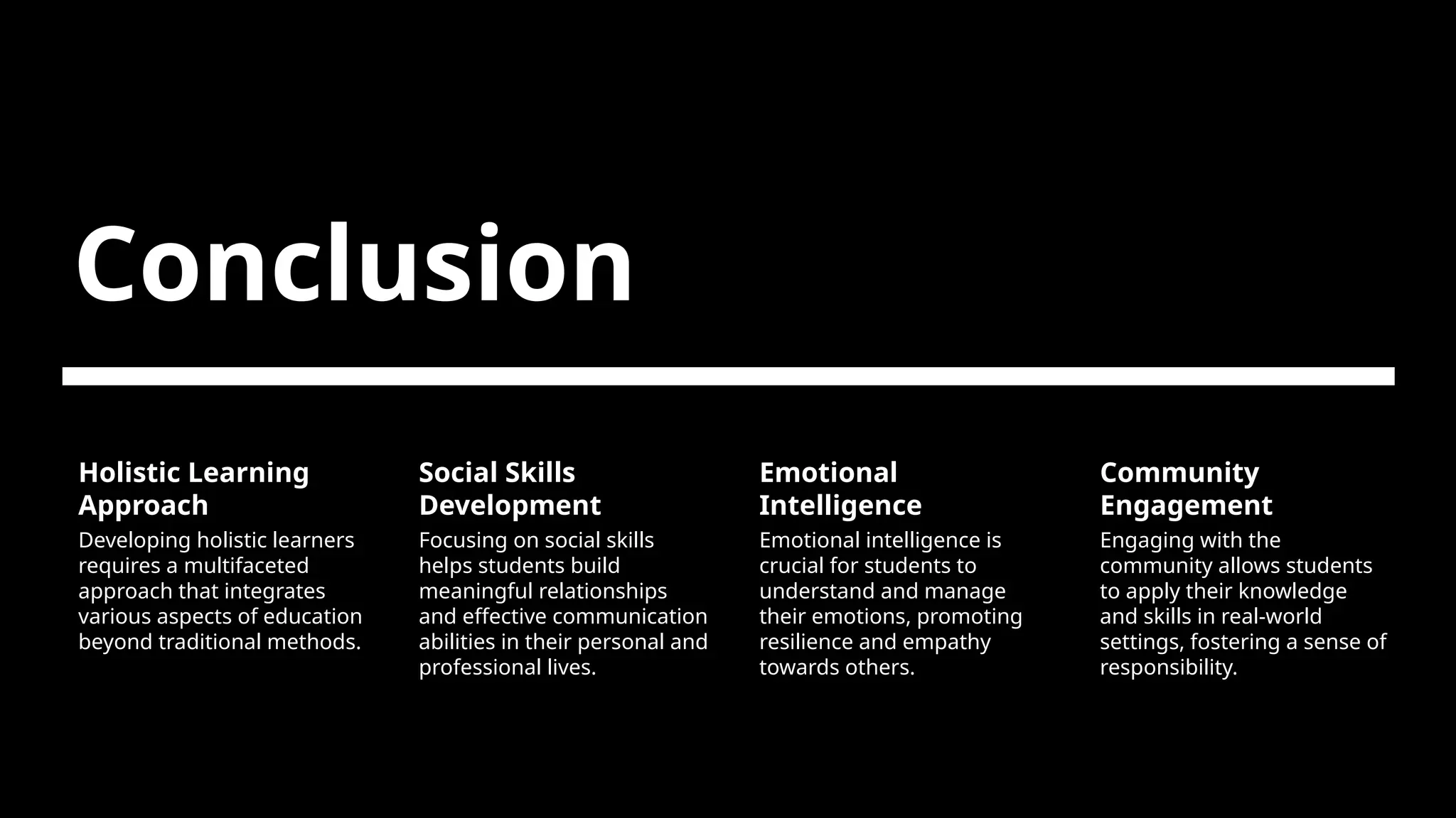 Conclusion
Holistic Learning
Approach
Developing holistic learners
requires a multifaceted
approach that integrates
various aspects of education
beyond traditional methods.
Social Skills
Development
Focusing on social skills
helps students build
meaningful relationships
and effective communication
abilities in their personal and
professional lives.
Emotional
Intelligence
Emotional intelligence is
crucial for students to
understand and manage
their emotions, promoting
resilience and empathy
towards others.
Community
Engagement
Engaging with the
community allows students
to apply their knowledge
and skills in real-world
settings, fostering a sense of
responsibility.
 
