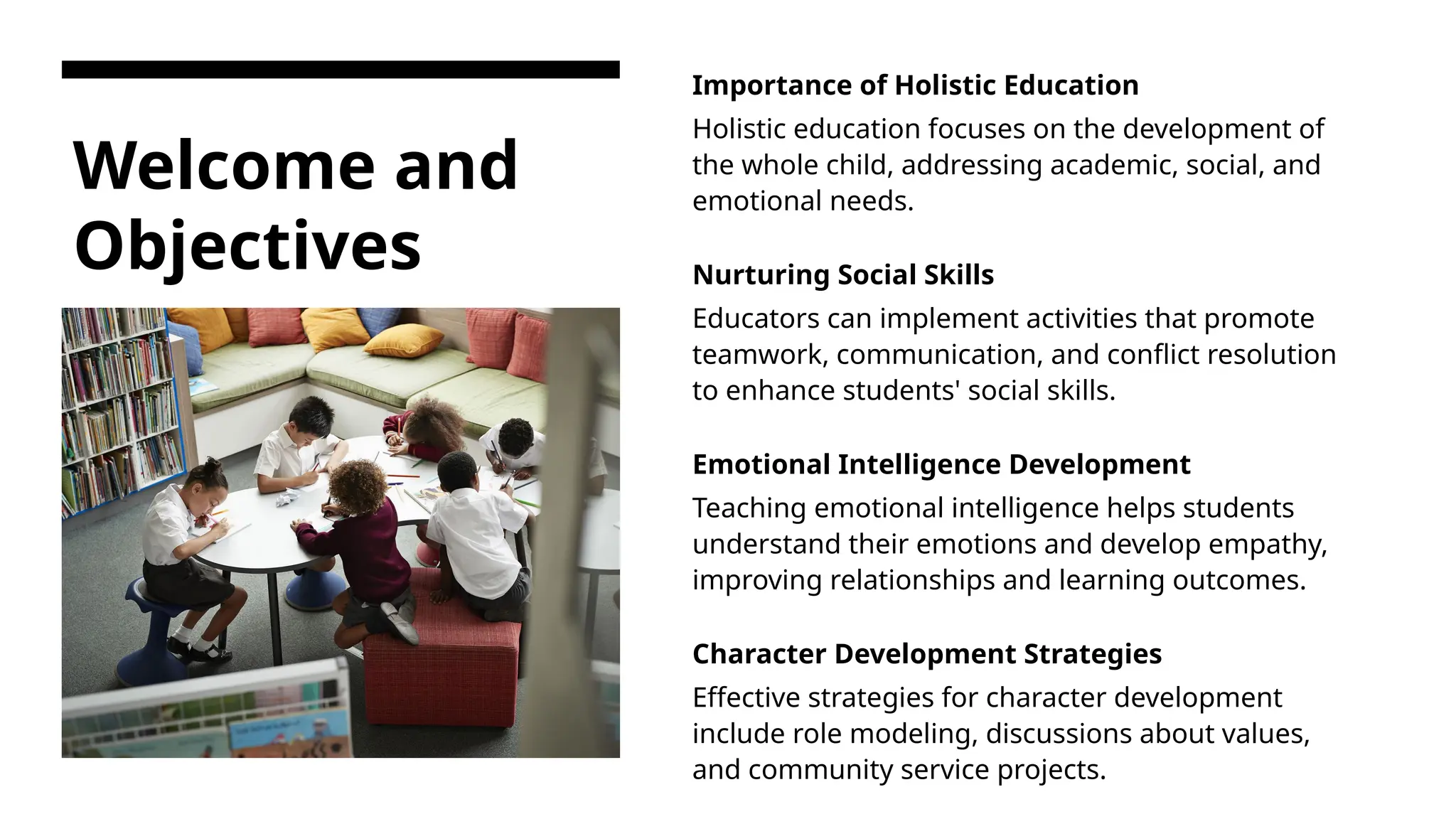 Welcome and
Objectives
Importance of Holistic Education
Holistic education focuses on the development of
the whole child, addressing academic, social, and
emotional needs.
Nurturing Social Skills
Educators can implement activities that promote
teamwork, communication, and conflict resolution
to enhance students' social skills.
Emotional Intelligence Development
Teaching emotional intelligence helps students
understand their emotions and develop empathy,
improving relationships and learning outcomes.
Character Development Strategies
Effective strategies for character development
include role modeling, discussions about values,
and community service projects.
 