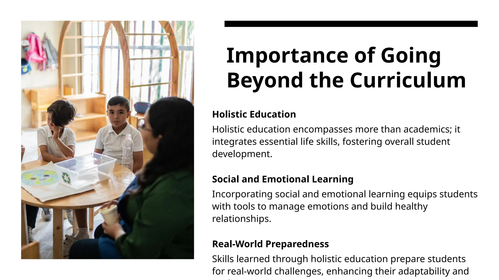 Importance of Going
Beyond the Curriculum
Holistic Education
Holistic education encompasses more than academics; it
integrates essential life skills, fostering overall student
development.
Social and Emotional Learning
Incorporating social and emotional learning equips students
with tools to manage emotions and build healthy
relationships.
Real-World Preparedness
Skills learned through holistic education prepare students
for real-world challenges, enhancing their adaptability and
 
