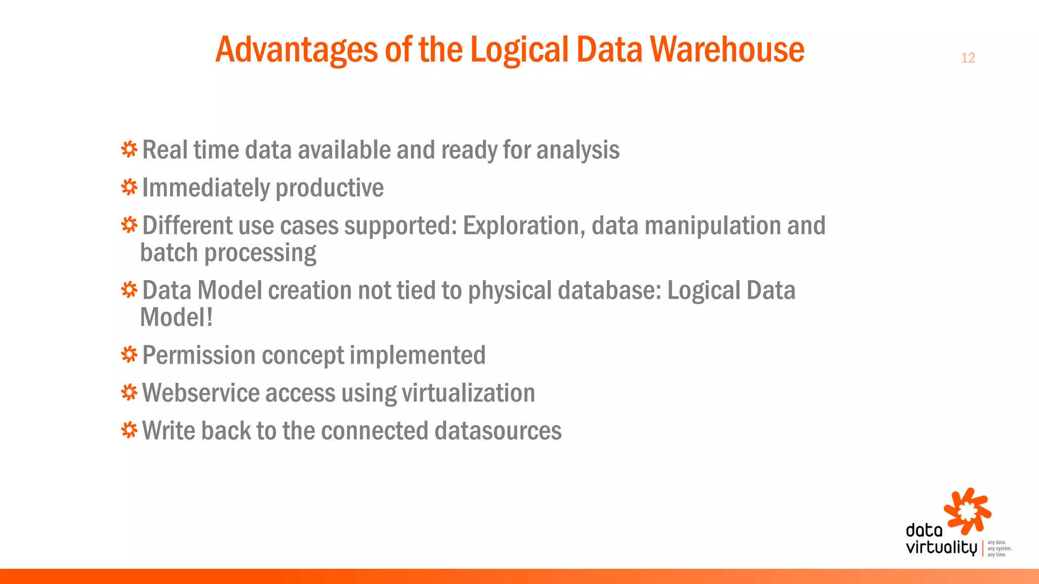 12Advantages of the Logical Data Warehouse
Real time data available and ready for analysis
Immediately productive
Different use cases supported: Exploration, data manipulation and
batch processing
Data Model creation not tied to physical database: Logical Data
Model!
Permission concept implemented
Webservice access using virtualization
Write back to the connected datasources
 