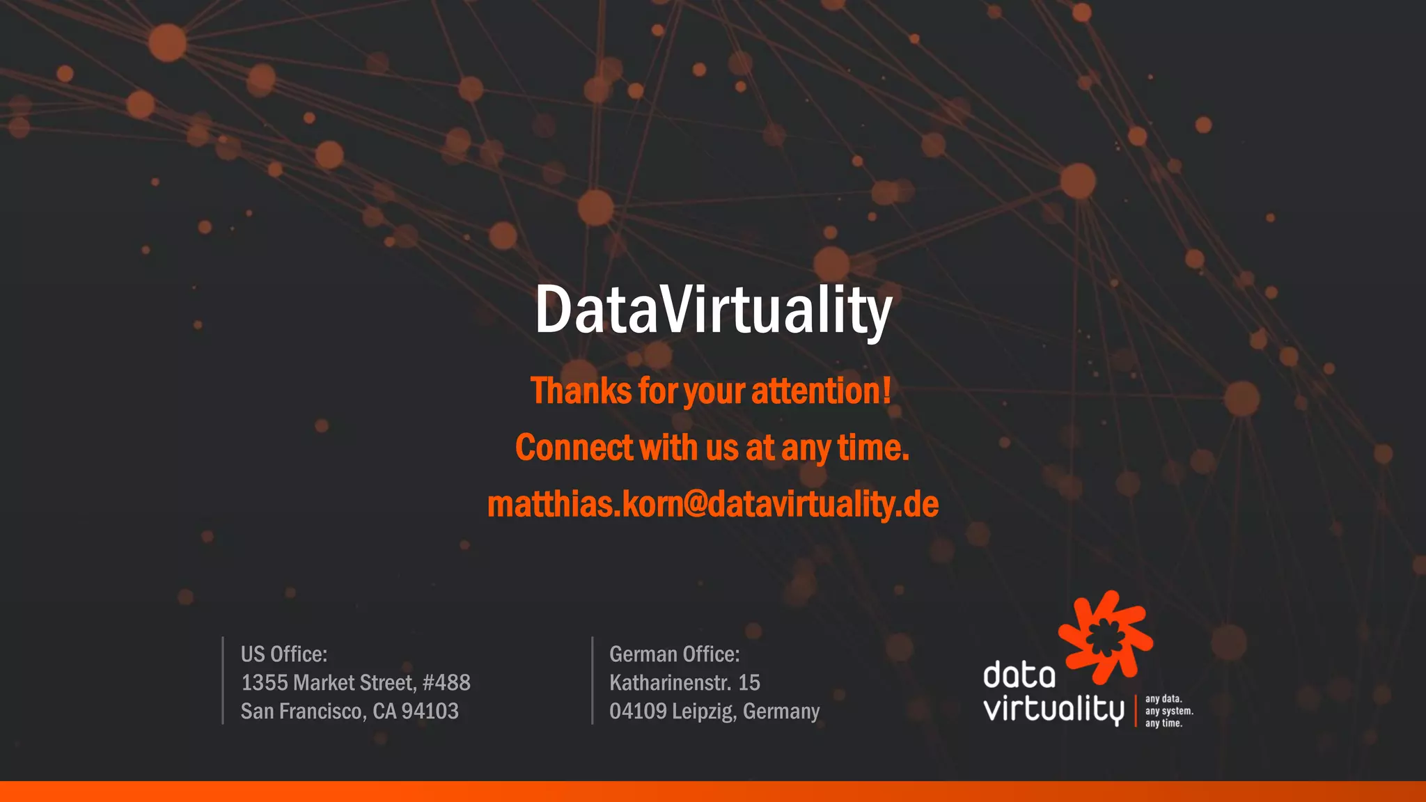 US Office:
1355 Market Street, #488
San Francisco, CA 94103
German Office:
Katharinenstr. 15
04109 Leipzig, Germany
DataVirtuality
Thanks for your attention!
Connect with us at any time.
matthias.korn@datavirtuality.de
 