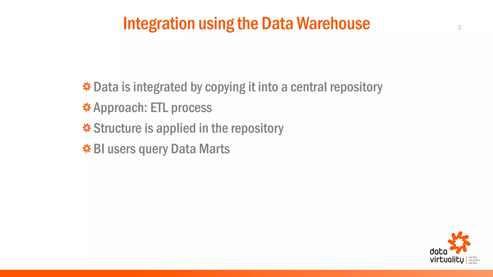 3Integration using the Data Warehouse
Data is integrated by copying it into a central repository
Approach: ETL process
Structure is applied in the repository
BI users query Data Marts
 
