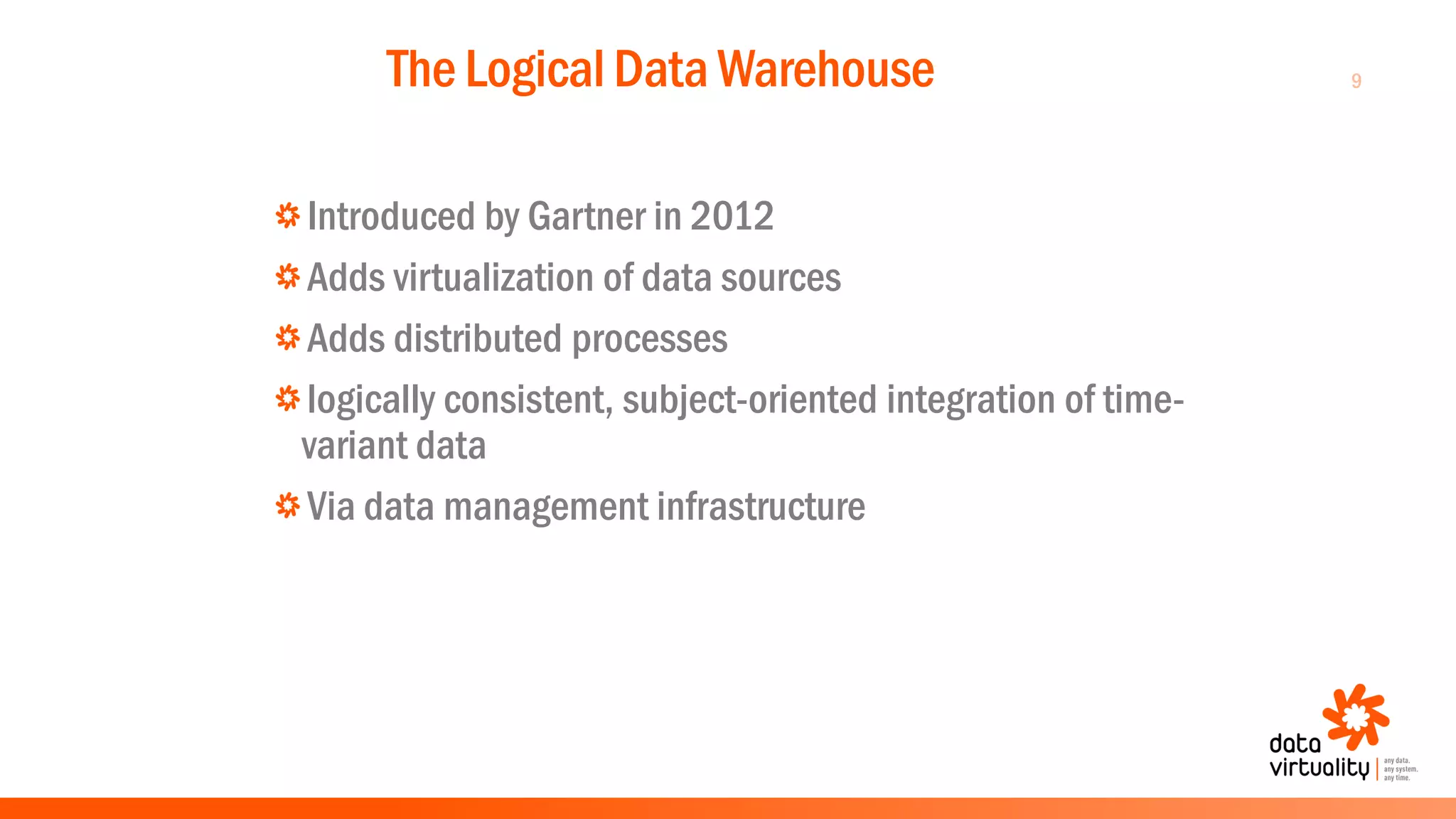 9The Logical Data Warehouse
Introduced by Gartner in 2012
Adds virtualization of data sources
Adds distributed processes
logically consistent, subject-oriented integration of time-
variant data
Via data management infrastructure
 