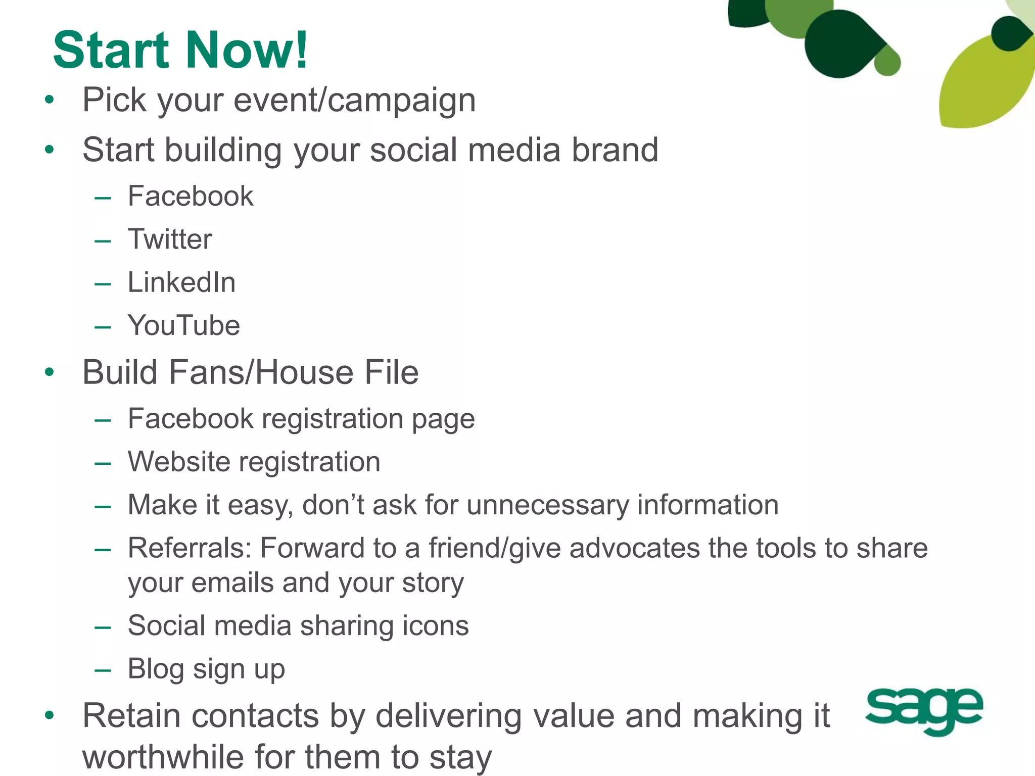 Start Now!
• Pick your event/campaign
• Start building your social media brand
   –   Facebook
   –   Twitter
   –   LinkedIn
   –   YouTube
• Build Fans/House File
   – Facebook registration page
   – Website registration
   – Make it easy, don’t ask for unnecessary information
   – Referrals: Forward to a friend/give advocates the tools to share
     your emails and your story
   – Social media sharing icons
   – Blog sign up
• Retain contacts by delivering value and making it
  worthwhile for them to stay
 