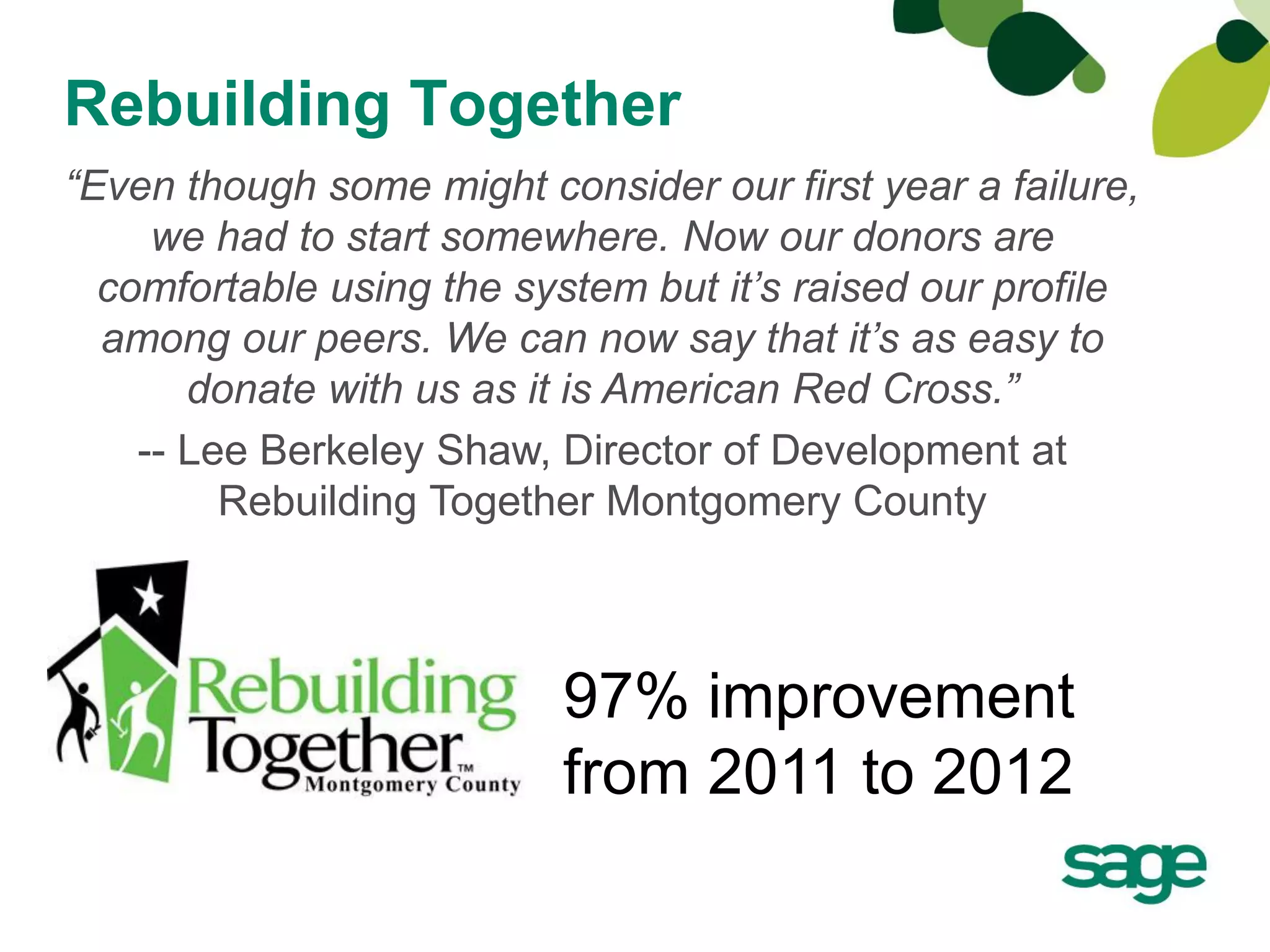Rebuilding Together
“Even though some might consider our first year a failure,
     we had to start somewhere. Now our donors are
  comfortable using the system but it’s raised our profile
  among our peers. We can now say that it’s as easy to
       donate with us as it is American Red Cross.”
    -- Lee Berkeley Shaw, Director of Development at
         Rebuilding Together Montgomery County



                          97% improvement
                          from 2011 to 2012
 
