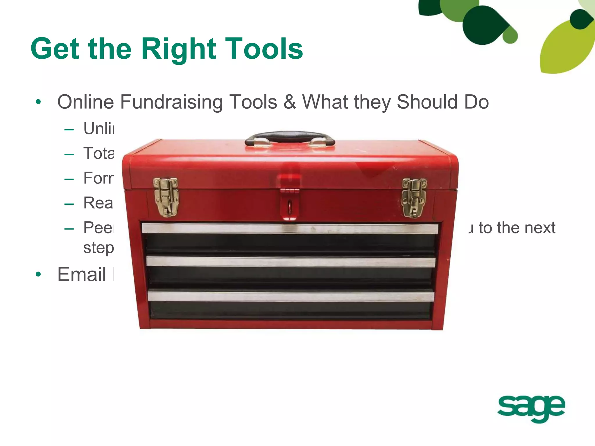 Get the Right Tools
• Online Fundraising Tools & What they Should Do
   –   Unlimited # of forms
   –   Total control
   –   Form lives on your website
   –   Real-time reporting
   –   Peer-to-peer fundraising (nice to have but will get you to the next
       step)
• Email Marketing
 