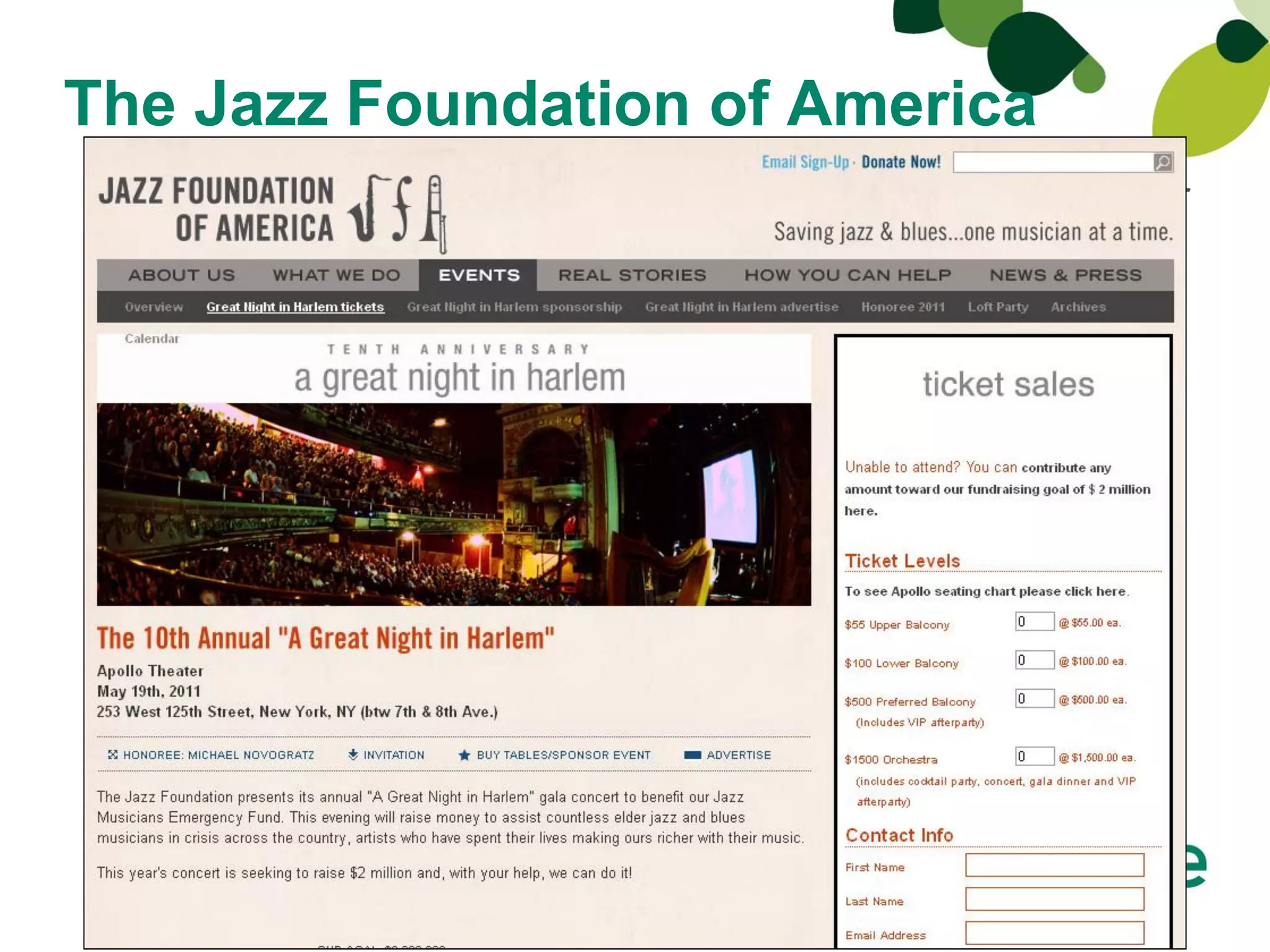 The Jazz Foundation of America
Sage Fundraising Online gives us more flexibility with our
online fundraising campaigns and events, plus allows us to
 manage the event registration and ticket sales processes
   with minimal staff—something that was unimaginable
 before,” said Petr Verner, director of operations for Jazz
Foundation of America. “The fundraising service’s flexible
back-end lets us quickly and easily control everything
    in-house, as well as adapt our online fundraising
           strategies for customized events.”
 