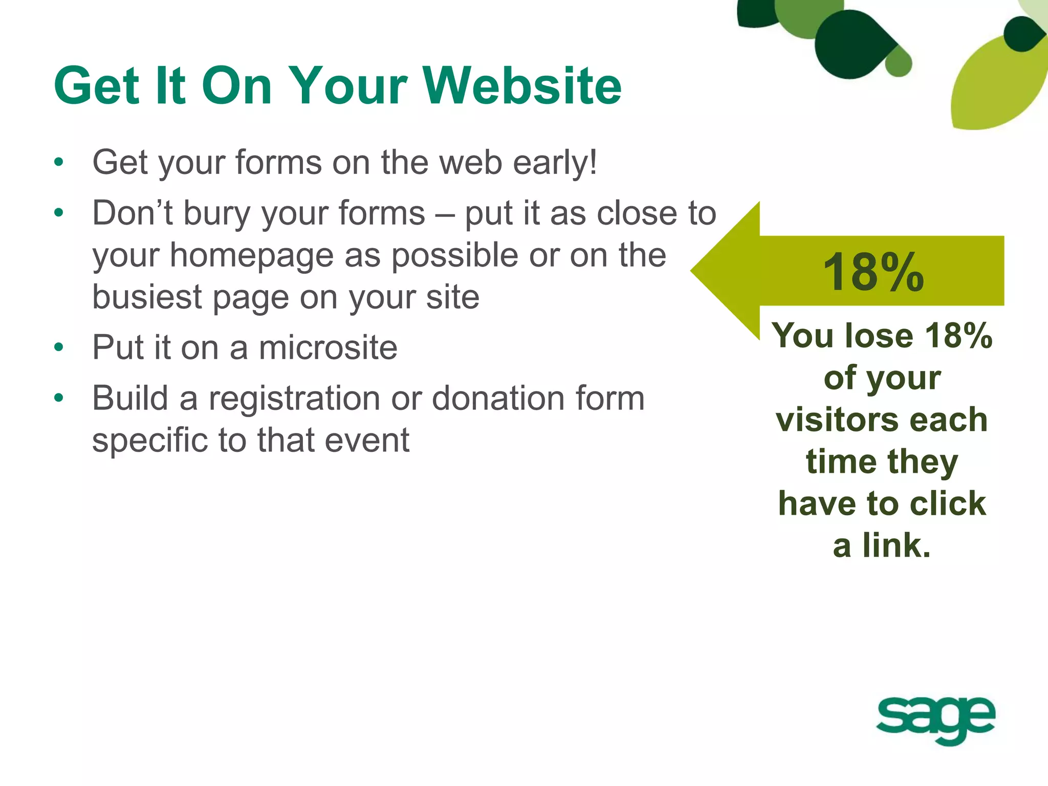 Get It On Your Website
• Get your forms on the web early!
• Don’t bury your forms – put it as close to
  your homepage as possible or on the
  busiest page on your site
                                                 18%
• Put it on a microsite                        You lose 18%
                                                   of your
• Build a registration or donation form
                                               visitors each
  specific to that event
                                                 time they
                                               have to click
                                                   a link.
 