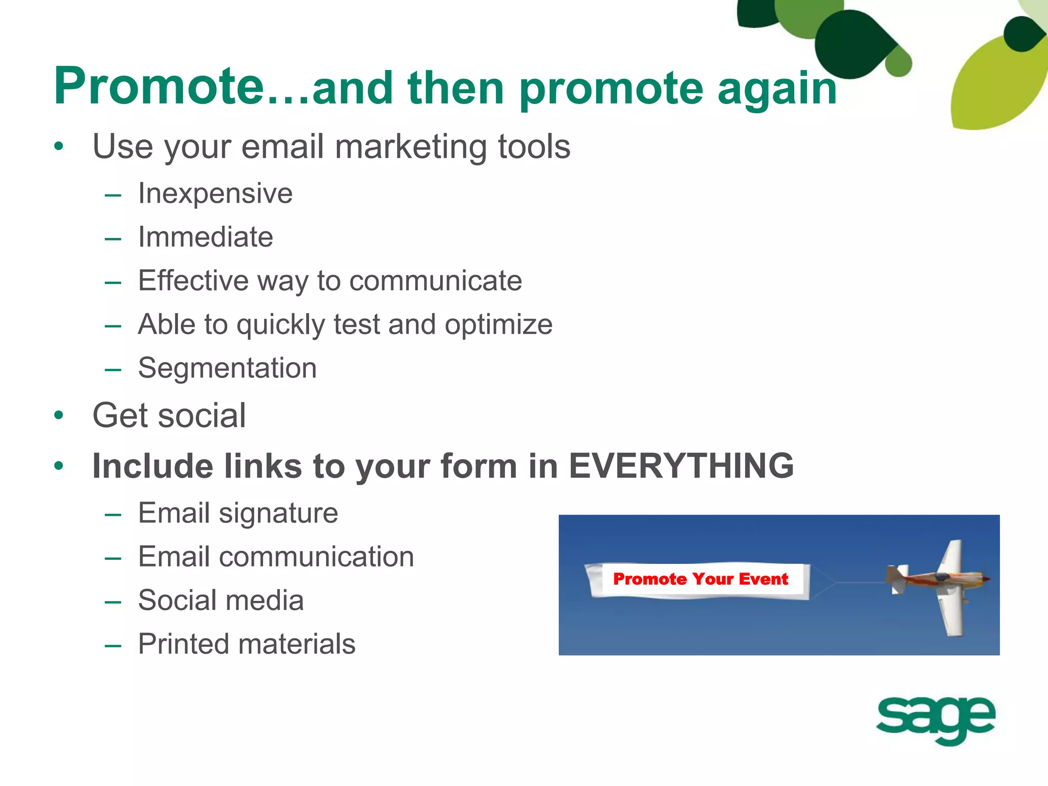 Promote…and then promote again
• Use your email marketing tools
   –   Inexpensive
   –   Immediate
   –   Effective way to communicate
   –   Able to quickly test and optimize
   –   Segmentation
• Get social
• Include links to your form in EVERYTHING
   –   Email signature
   –   Email communication
                                           Promote Your Event
   –   Social media
   –   Printed materials
 