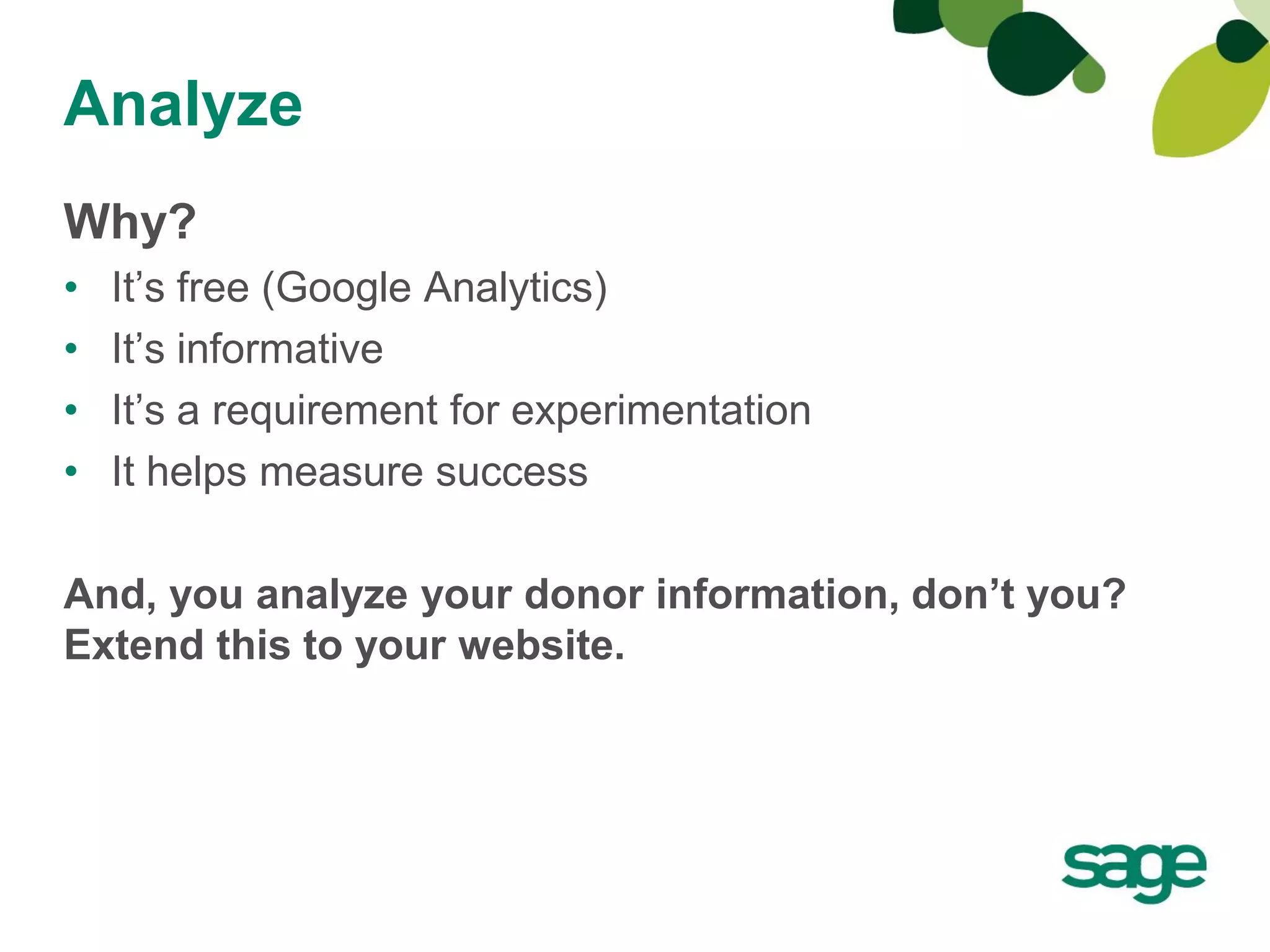 Analyze
Why?
•   It’s free (Google Analytics)
•   It’s informative
•   It’s a requirement for experimentation
•   It helps measure success

And, you analyze your donor information, don’t you?
Extend this to your website.
 