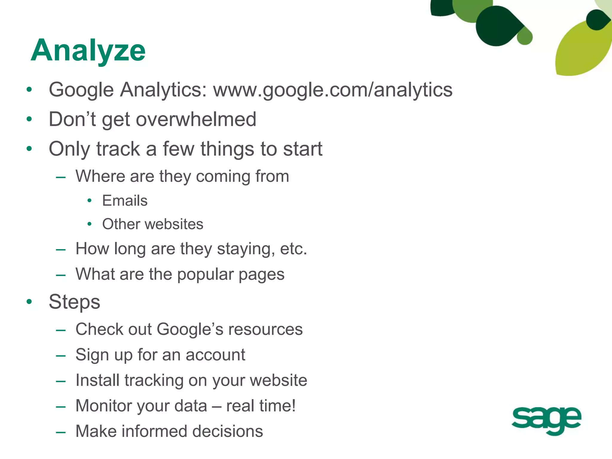 Analyze
• Google Analytics: www.google.com/analytics
• Don’t get overwhelmed
• Only track a few things to start
   – Where are they coming from
        • Emails
        • Other websites
   – How long are they staying, etc.
   – What are the popular pages
• Steps
   –   Check out Google’s resources
   –   Sign up for an account
   –   Install tracking on your website
   –   Monitor your data – real time!
   –   Make informed decisions
 
