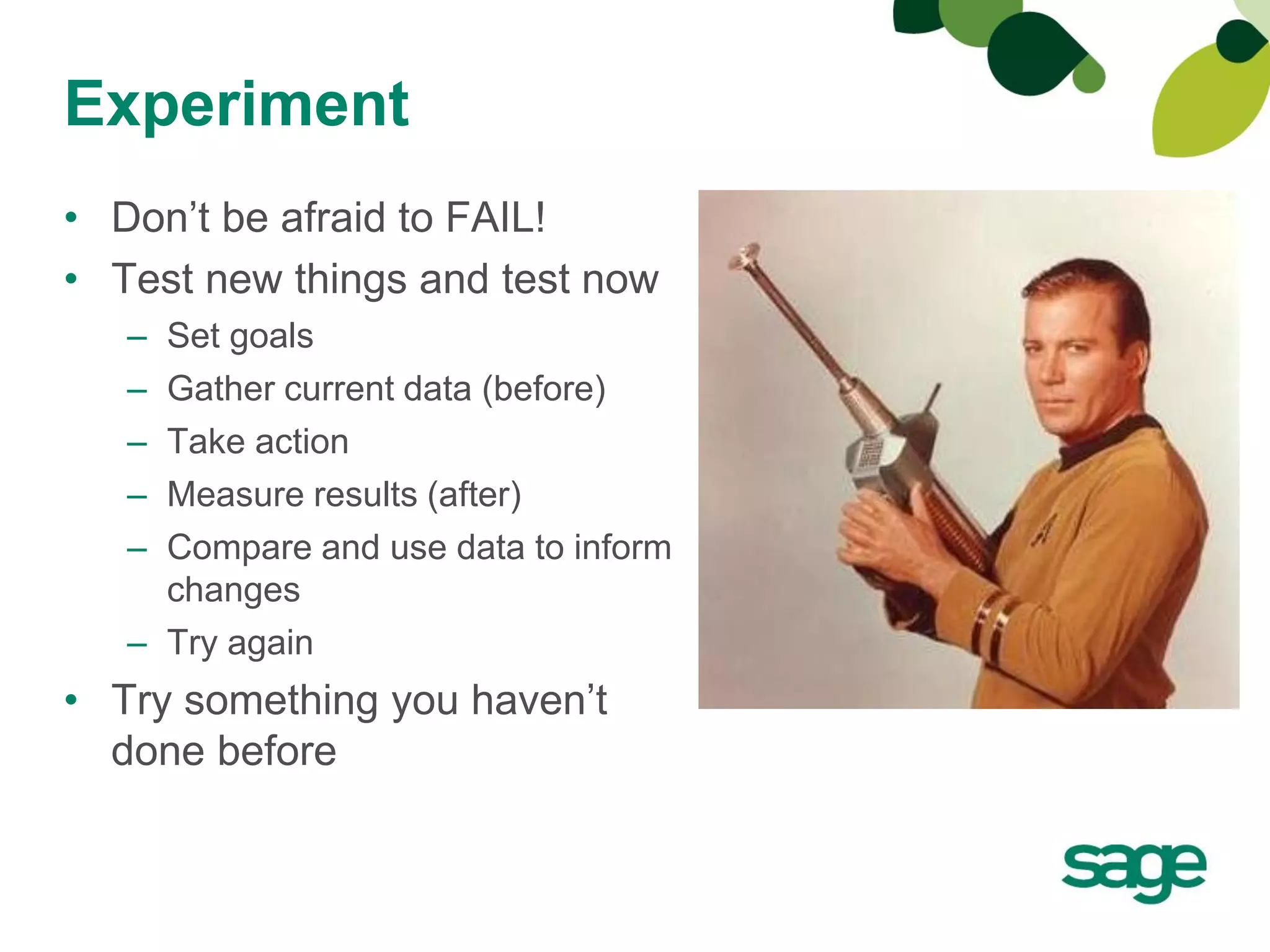 Experiment
• Don’t be afraid to FAIL!
• Test new things and test now
   – Set goals
   – Gather current data (before)
   – Take action
   – Measure results (after)
   – Compare and use data to inform
     changes
   – Try again
• Try something you haven’t
  done before
 