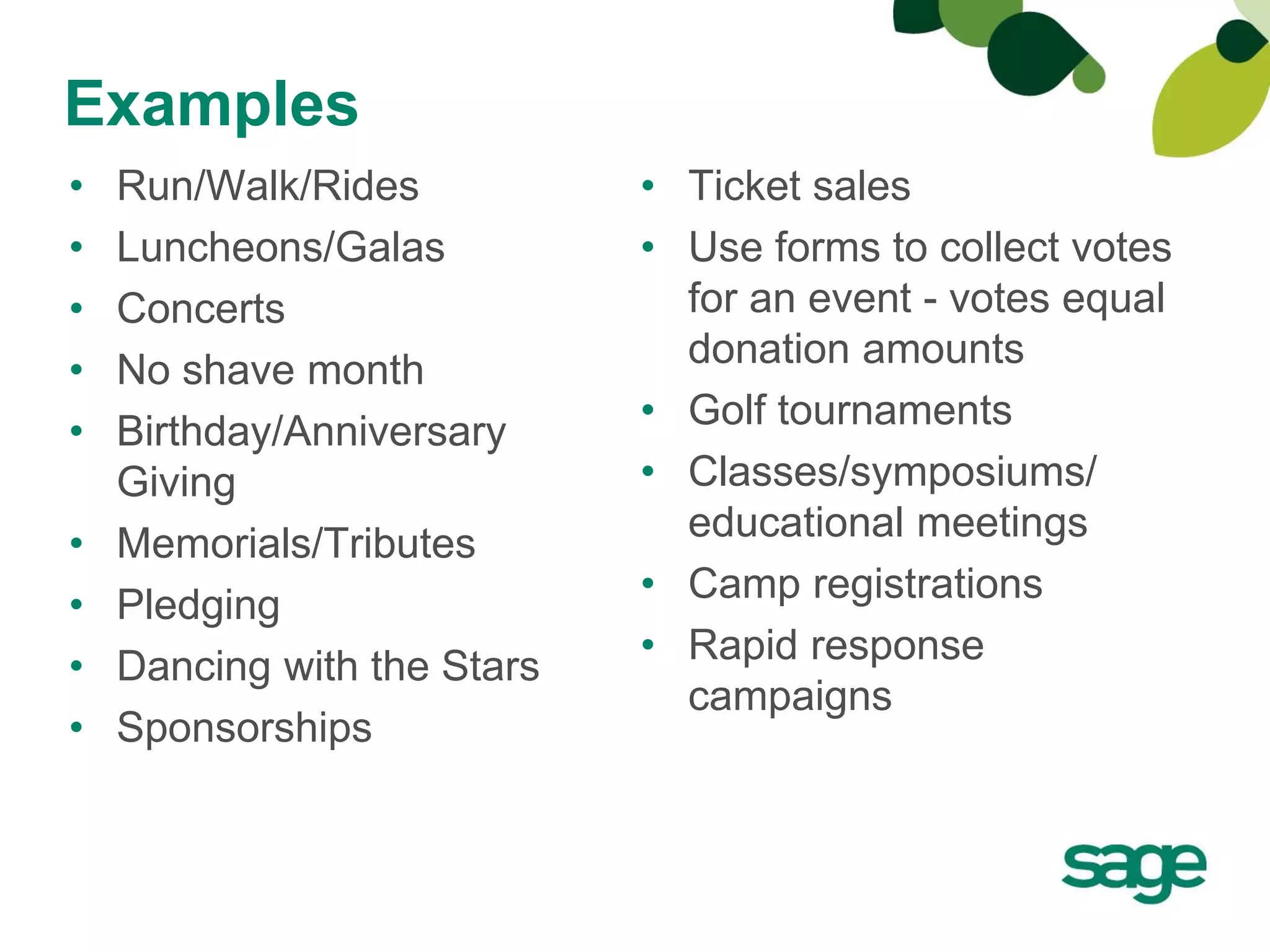 Examples
•   Run/Walk/Rides           • Ticket sales
•   Luncheons/Galas          • Use forms to collect votes
•   Concerts                   for an event - votes equal
                               donation amounts
•   No shave month
                             • Golf tournaments
•   Birthday/Anniversary
    Giving                   • Classes/symposiums/
                               educational meetings
•   Memorials/Tributes
                             • Camp registrations
•   Pledging
•   Dancing with the Stars   • Rapid response
                               campaigns
•   Sponsorships
 