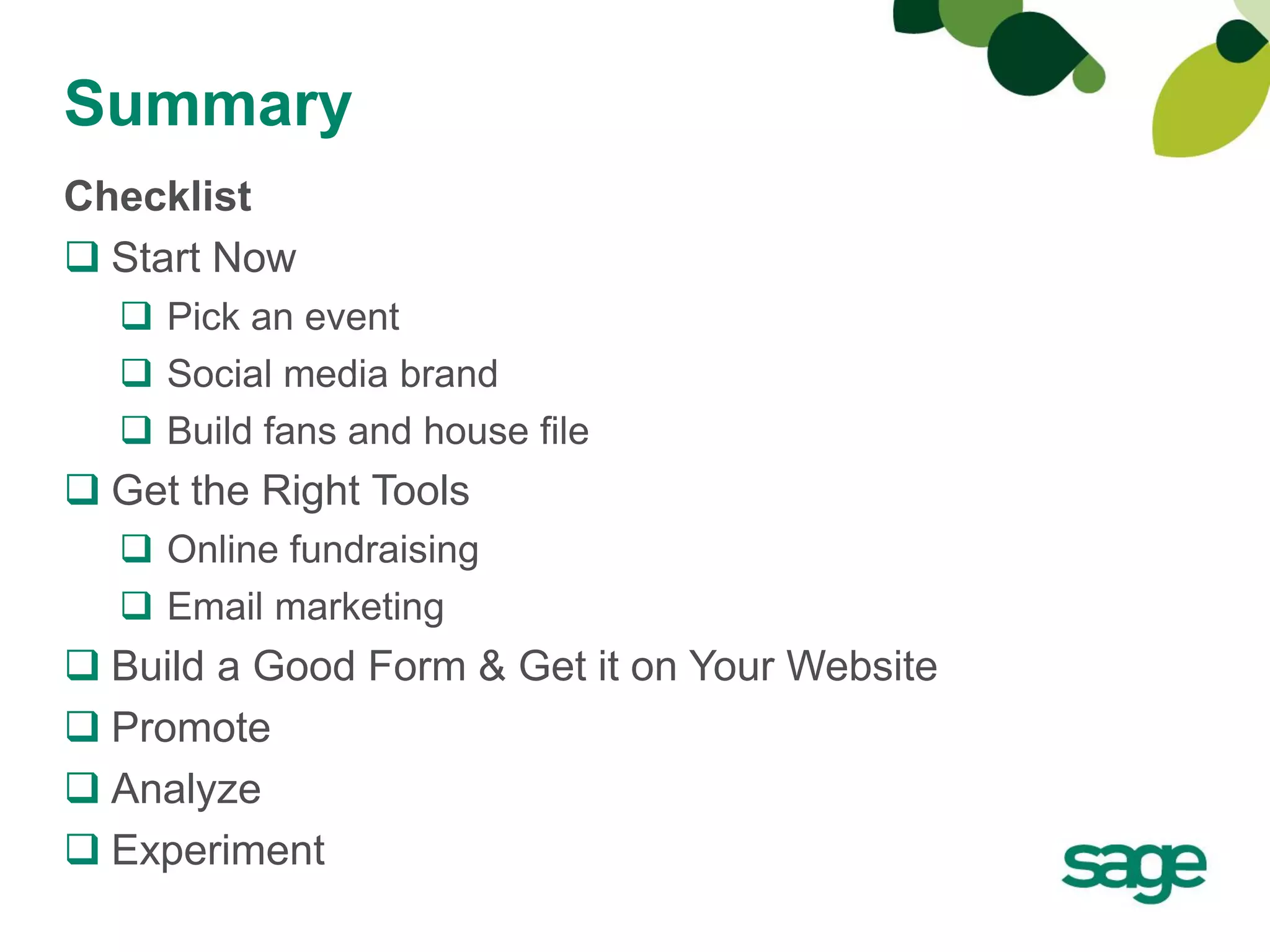 Summary
Checklist
 Start Now
   Pick an event
   Social media brand
   Build fans and house file
 Get the Right Tools
   Online fundraising
   Email marketing
 Build a Good Form & Get it on Your Website
 Promote
 Analyze
 Experiment
 
