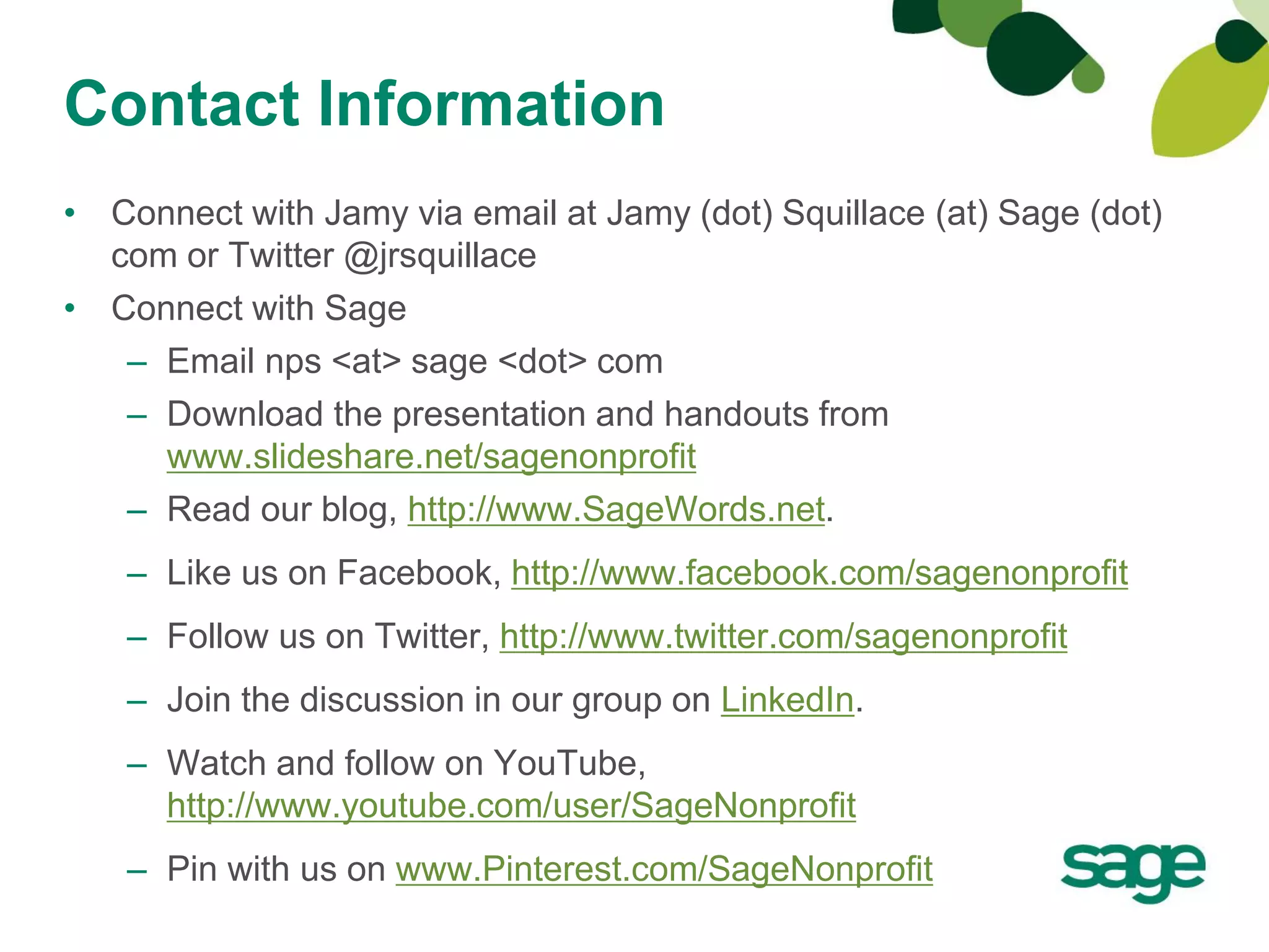 Contact Information
• Connect with Jamy via email at Jamy (dot) Squillace (at) Sage (dot)
  com or Twitter @jrsquillace
• Connect with Sage
   – Email nps <at> sage <dot> com
   – Download the presentation and handouts from
     www.slideshare.net/sagenonprofit
   – Read our blog, http://www.SageWords.net.
   – Like us on Facebook, http://www.facebook.com/sagenonprofit
   – Follow us on Twitter, http://www.twitter.com/sagenonprofit
   – Join the discussion in our group on LinkedIn.
   – Watch and follow on YouTube,
     http://www.youtube.com/user/SageNonprofit
   – Pin with us on www.Pinterest.com/SageNonprofit
 