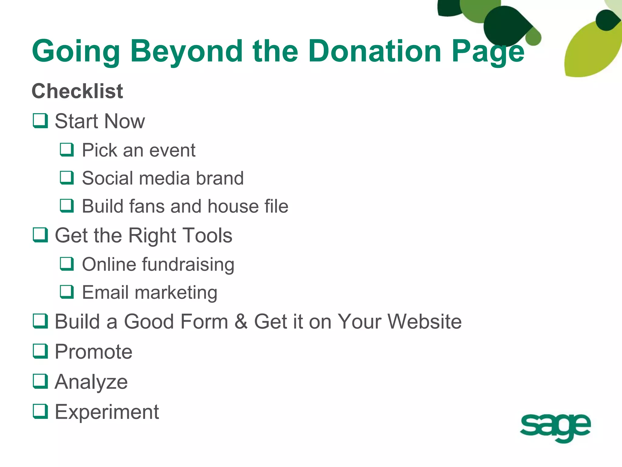 Going Beyond the Donation Page
Checklist
 Start Now
   Pick an event
   Social media brand
   Build fans and house file
 Get the Right Tools
   Online fundraising
   Email marketing
 Build a Good Form & Get it on Your Website
 Promote
 Analyze
 Experiment
 