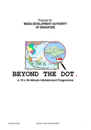 Proposal for:
                  MEDIA DEVELOPMENT AUTHORITY
                          OF SINGAPORE




     BEYOND THE DOT.
            A 10 x 24-Minute Infotainment Programme




JUSTICIA PHUANG          BEYOND THE DOT_WRITING SAMPLE   1
 