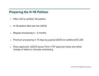 Preparing the H-1B Petition

   After LCA is certified, file petition


   H-1B petition filed with the USCIS


   Regular processing 4 – 5 months


   Premium processing in 15 days by paying USCIS an additional $1,225


   Once approved, USCIS issues Form I-797 approval notice and either
    change of status or consular processing




                                                          © 2012 CPG Immigration Law Group
 