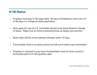 H-1B Status

   Employer must pay H-1B wage within 30 days of employee’s entry into U.S.
    or 60 days if a change of status application


   Must apply for visa at U.S. Consulate abroad once travel abroad if change
    of status. Make sure to check processing times as delays are common.


   Must notify USCIS of any address changes within 10 days


   If terminated, there is no grace period and fall out of status upon termination


   Employer is required to pay return transportation back to home country if
    terminated prior to H-1B expiration date




                                                                © 2012 CPG Immigration Law Group
 