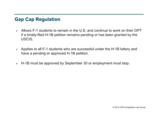 Gap Cap Regulation

   Allows F-1 students to remain in the U.S. and continue to work on their OPT
    if a timely-filed H-1B petition remains pending or has been granted by the
    USCIS.

   Applies to all F-1 students who are successful under the H-1B lottery and
    have a pending or approved H-1B petition.

   H-1B must be approved by September 30 or employment must stop.




                                                             © 2012 CPG Immigration Law Group
 