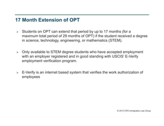 17 Month Extension of OPT

   Students on OPT can extend that period by up to 17 months (for a
    maximum total period of 29 months of OPT) if the student received a degree
    in science, technology, engineering, or mathematics (STEM).


   Only available to STEM degree students who have accepted employment
    with an employer registered and in good standing with USCIS’ E-Verify
    employment verification program.


   E-Verify is an internet based system that verifies the work authorization of
    employees




                                                               © 2012 CPG Immigration Law Group
 