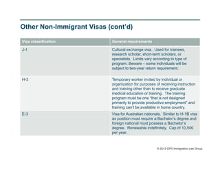 Other Non-Immigrant Visas (cont’d)

Visa classification        General requirements

J-1                        Cultural exchange visa. Used for trainees,
                           research scholar, short-term scholars, or
                           specialists. Limits vary according to type of
                           program. Beware – some individuals will be
                           subject to two-year return requirement.

H-3                        Temporary worker invited by individual or
                           organization for purposes of receiving instruction
                           and training other than to receive graduate
                           medical education or training. The training
                           program must be one “that is not designed
                           primarily to provide productive employment” and
                           training can’t be available in home country.
E-3                        Visa for Australian nationals. Similar to H-1B visa
                           as position must require a Bachelor’s degree and
                           foreign national must possess a Bachelor’s
                           degree. Renewable indefinitely. Cap of 10,500
                           per year.



                                                      © 2012 CPG Immigration Law Group
 