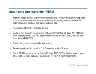 Green card Sponsorship: PERM

   Test the labor market to prove no qualified U.S. worker through newspaper
    ads, state workforce job posting, internal job posting, online job boards,
    external online posting, company website, etc.

   Recruitment for 60 – 180 day period

   Earliest can file with Department of Labor (“DOL”) is 30 days AFTER last
    form of recruitment (i.e. last recruitment placed on 03/1/2012, can file any
    time after 04/01/2012)

   Online filing, audit-based (like tax return)

   Processing times (no audit = 3 – 5 months; audit = 2 yrs)

   Once PERM pending more than 365 days AND PERM filed at least 1 year
    prior to H-1B max out date, can renew H-1B in 1 year increments



                                                                © 2012 CPG Immigration Law Group
 