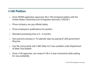 I-140 Petition

   Once PERM application approved, file I-140 immigrant petition with the
    United States Citizenship and Immigration Services (“USCIS”)

   Prove company can pay offered salary

   Prove employee’s qualifications for position

   Standard processing time is 5 – 6 months

   Can premium process in 15 calendar days by paying $1,225 government
    filing fee

   Can file concurrently with I-485 (Step 4) if visa available under Department
    of State Visa Bulletin

   Once I-140 approved, can renew H-1B in 3 year increments while waiting
    for visa availability

                                                              © 2012 CPG Immigration Law Group
 