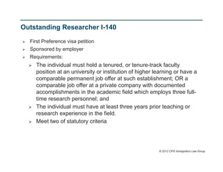Outstanding Researcher I-140

   First Preference visa petition
   Sponsored by employer
   Requirements:
       The individual must hold a tenured, or tenure-track faculty
        position at an university or institution of higher learning or have a
        comparable permanent job offer at such establishment; OR a
        comparable job offer at a private company with documented
        accomplishments in the academic field which employs three full-
        time research personnel; and
       The individual must have at least three years prior teaching or
        research experience in the field.
       Meet two of statutory criteria




                                                            © 2012 CPG Immigration Law Group
 
