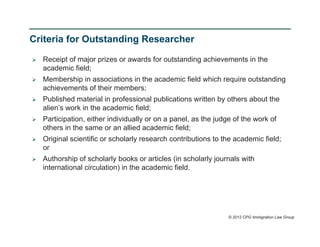 Criteria for Outstanding Researcher

   Receipt of major prizes or awards for outstanding achievements in the
    academic field;
   Membership in associations in the academic field which require outstanding
    achievements of their members;
   Published material in professional publications written by others about the
    alien’s work in the academic field;
   Participation, either individually or on a panel, as the judge of the work of
    others in the same or an allied academic field;
   Original scientific or scholarly research contributions to the academic field;
    or
   Authorship of scholarly books or articles (in scholarly journals with
    international circulation) in the academic field.




                                                                 © 2012 CPG Immigration Law Group
 